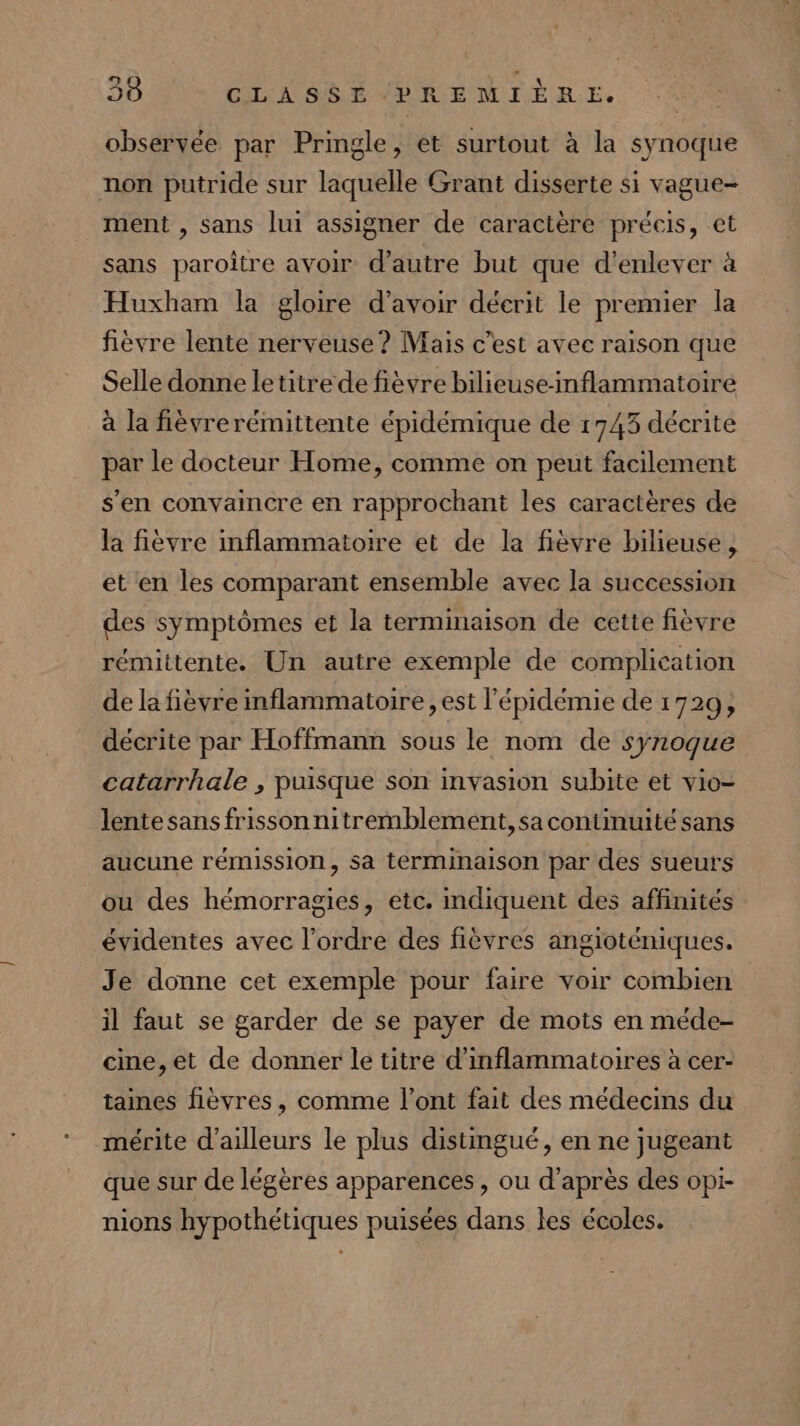Le EL y observée par Pringle, et surtout à la synoque non putride sur laquelle Grant disserte si vague- ment , sans lui assigner de caractère précis, et sans paroître avoir d'autre but que d'enlever à Huxham la gloire d’avoir décrit le premier la fièvre lente nerveuse? Mais c’est avec raison que Selle donne letitrede fièvre bilieuse-nflammatoire à la fièvrerémittente épidémique de 1743 décrite par le docteur Home, comme on peut facilement s'en convaincre en rapprochant les caractères de la fièvre imflammatoire et de la fièvre bilieuse , et en les comparant ensemble avec la succession des symptômes et la terminaison de cette fièvre rémittente. Un autre exemple de complication de la fièvre inflammatoire , est l'épidémie de 1729, décrite par Hoffmann sous le nom de synogue catarrhale , puisque son invasion subite et vio- lente sans frisson nitremblement,sa continuité sans aucune rémission, sa terminaison par des sueuts ou des hémorragies, etc. indiquent des affinités évidentes avec l’ordre des fièvres angioténiques. Je donne cet exemple pour faire voir combien il faut se garder de se payer de mots en méde- cine,et de donner le titre d'inflammatoires à cer- taines fièvres, comme l'ont fait des médecins du mérite d’ailleurs le plus distingué, en ne jugeant que sur de légères apparences, ou d’après des opi- nions hypothétiques puisées dans les écoles.