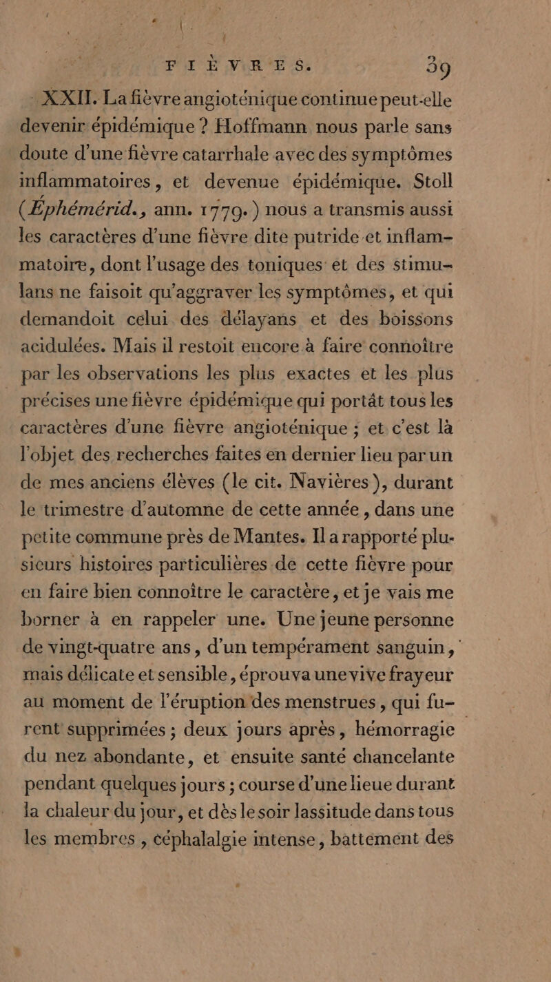 XXII. La fièvre angioténique continue peut-elle devenir épidémique ? Hoffmann nous parle sans doute d'une fièvre catarrhale avec des symptômes inflammatoires, et devenue épidémique. Stoll (Éphémérid. ; ann. 1770.) nous a transmis aussi les caractères d’une fièvre dite putride-.et inflam- matoire, dont l'usage des toniques et des stimu- ans ne faisoit qu'aggraver les symptômes, et qui demandoit celui des délayans et des boissons acidulées. Mais il restoit encore à faire connoîire par les observations les plus exactes et les plus précises une fièvre épidémique qui portât tous les caractères d'une fièvre angioténique ; et c'est là l'objet des recherches faites en dernier lieu parun de mes anciens élèves (le cit. Navières ), durant le trimestre d'automne de cette année, dans une petite commune près de Mantes. Il a rapporté plu- sieurs histoires particulières de cette fièvre pour en fairé bien connoître le caractère, et je vais me borner à en rappeler une. Une jeune personne de vingt-quatre ans, d’un tempérament sanguin, mais délicate et sensible, éprouvaunevive frayeur au moment de l'éruption des menstrues , qui fu- rent supprimées ; deux jours après, hémorragie du nez abondante, et ensuite santé chancelante pendant quelques jours ; course d’une lieue durant la chaleur du jour, et dès le soir lassitude dans tous les membres &gt; Céphalalgie intense, battément des