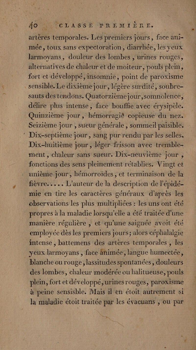 artères temporales. Les premiers jours , face ani- mée, toux sans expectoration, diarrhée, les yeux larmoyans, douleur des lombes, urines rouges; alternatives de chaleur et de moiteur, pouls plem, fort et développé, insomnie, point de paroxisme . sensible. Le dixième jour, légère surdité, soubre- sauts destendons. Quatorzièmejour,somnolence, délire plus intense, face bouffie avec érysipèle. Quinzième jour, hémorragié copieuse du nez. Seizième jour , sueur générale , sommeil paisible. Dix-septième jour , sang pur rendu par les selles. Dix-huitième jour , léger frisson avec tremble- ment, chaleur sans sueur. Dix-neuvième jour , fonctions des sens pleinement rétablies. Vingt et unième jour, hémorroïdes, et terminaison de la fièvre... .. L'auteur de la description de l'épidé- mie en tire les caractères généraux d'après les observations les plus multipliées : les uns ont été propres à la maladie lorsqu'elle a été traitée d'une manière régulière , et qu'une saignée avoit été employée dès les premiers jours; alors céphalalgie intense , battemens des artères temporales , les yeux larmoyans , face änimée, langue humeetée, blanche ou rouge , lassitudes spontanées, douleurs des lombes, chaleur modérée ou halitueuse, pouls plein, fort et développé, urines rouges, paroxisme à peine sensisble. Mais il en étoit autrement si la maladie étoit traitée par les évacuans , ou par