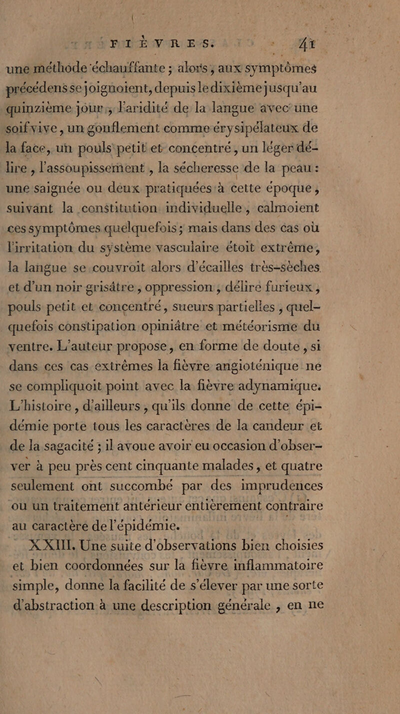 KW ; SPAM VIRLENSE ANT DS + AY une méthode 'échauffante ; alors ; aux symptômes précédens se joignotent, depuis le dixièmejusqu’au quinzième jour; Faridité de la langue avec une soif vive , un gonflement comme érysipélateux de la face, un pouls petit et concentré, un léger dé- bre , l'assoupissement , la sécheresse de la peau: une saignée ou déux pratiquées à cette époque, suivant la constitution individuelle, calmoient ces symptômes quelquefois ; mais dans des cas où l'irritation du système vasculaire étoit extrême, la langue se couvroit alors d’écailles très-sèches. et d’un noir grisâtre , oppression , délire furieux, pouls petit et concentré, sueurs partielles , quel- quefois constipation opiniâtre et météorisme du ventre. L'auteur propose, en forme de doute, si dans ces cas extrêmes la fièvre angioténique ne se compliquoit point avec la fièvre adynamique. L'histoire , d’ailleurs , qu'ils donne de cette épi- démie porte tous les caractères de la candeur et de la sagacité ; il avoue avoir eu occasion d’obser- ver à peu près cent cinquante malades , et quatre seulement ont succombé par des imprudences où un traitement antérieur entièrement contraire au caractère de l'épidémie. | en. XXII, Une suite d'observations bien choisies et bien coordonnées sur la fièvre inflammatoire simple , donne la facilité de s'élever par une sorte d'abstraction à une description générale , en ne