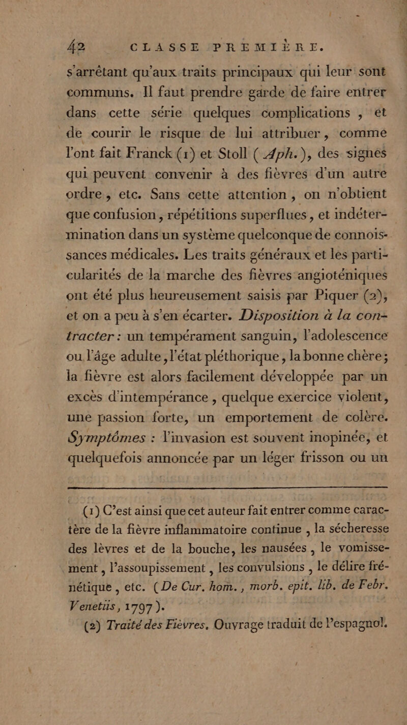 s’arrêtant qu'aux traits principaux qui leur sont communs. Il faut prendre garde de faire entrer dans cette série quelques complications , ét de courir le risque de lui attribuer, comme l'ont fait F ranck (1) et Stoll ( 4ph.), des signés qui peuvent convenir à des fièvres d’un autre ordre, etc. Sans cette attention, on n'obtient que confusion , répétitions superflues , et indéter- mination dans un système quelconque de connois- sances médicales. Les traits généraux et les parti- cularités de la marche des fièvres angioténiques ont été plus heureusement saisis par Piquer (2), et on a peu à s’en écarter. Disposition à la con- tracter : un tempérament sanguin, l'adolescence ou l’âge adulte, l'état pléthorique , la bonne chère; la fièvre est alors facilement développée par un excès d'intempérance , quelque exercice violent, une passion forte, un emportement de colère. Symptômes : invasion est souvent mopinée, et quelquefois annoncée par un léger frisson ou un (1) C’est ainsi que cet auteur fait entrer comme carac- tère de la fièvre inflammatoire continue , la sécheresse des lèvres et de la bouche, les nausées , le vomisse- ment , l’assoupissement , les convulsions , le délire fré- nétique , etc. (De Cur. hom., morb. epit. lib. de Febr. Venetuis, 1797 ). (2) Traité des Fièvres, Ouvrage traduit de Pespagnol.