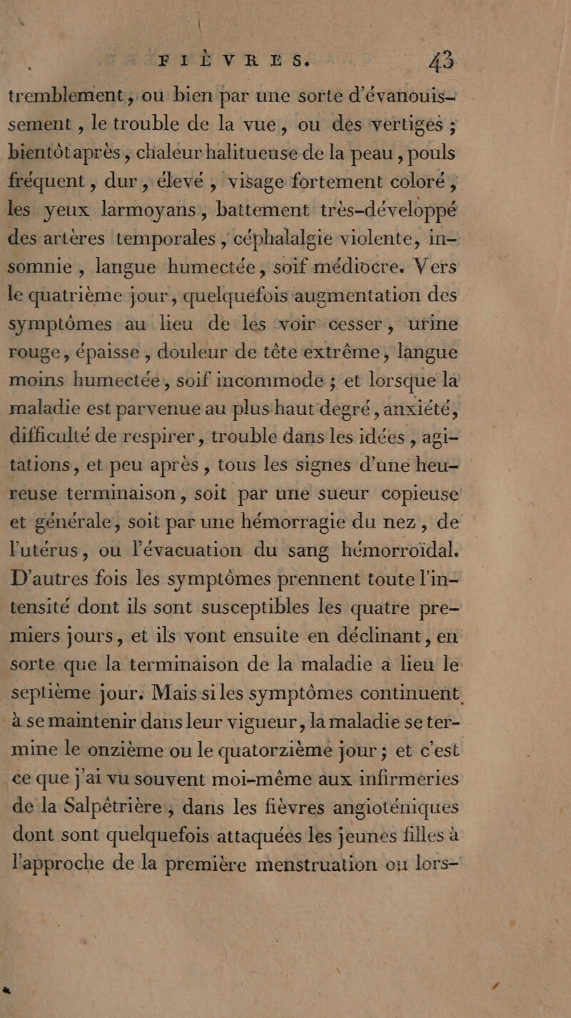 2 FRE VER ES. cr tremblement, ou bien par une sorte d'évanouis- sement , le trouble de la vue, ou des vertiges ; bientôtapres , chaleur halitueuse de la peau , pouls fréquent , dur , élevé , visage fortement coloré, les yeux larmoyans, battement très-développé des artères temporales ; céphalalgie violente, in- somnie , langue humectée, soif médiocre. Vers le quatrième jour , quelquefois augmentation des symptômes au lieu de les voir cesser, urme rouge, épaisse , douleur de tête extrême, langue moins humectée, soif mcommode ; et lorsque la maladie est parvenue au plus haut degré , anxiété, difficulté de respirer , trouble dans les idées , agi- tations , et peu après , tous les signes d’une heu- yeuse terminaison, soit par une sueur copieuse et générale, soit par une hémorragie du nez, de l'utérus, ou l'évacuation du sang hémorroïdal. D'autres fois les symptômes prennent toute l'in- tensité dont ils sont susceptibles les quatre pre- miers jours, et ils vont ensuite en déclinant , en sorte que la terminaison de la maladie a lieu le septième jour. Mais siles symptômes continuent. à se mamtenir dans leur vigueur, la maladie se ter- mine le onzième ou le quatorzième jour ; et c'est ce que } ai vu souvent moi-même aux infirmeries de la Salpêtrière:, dans les fièvres angioténiques dont sont quelquefois attaquées les jeunes filles à l'approche de la première menstruation ou lors-