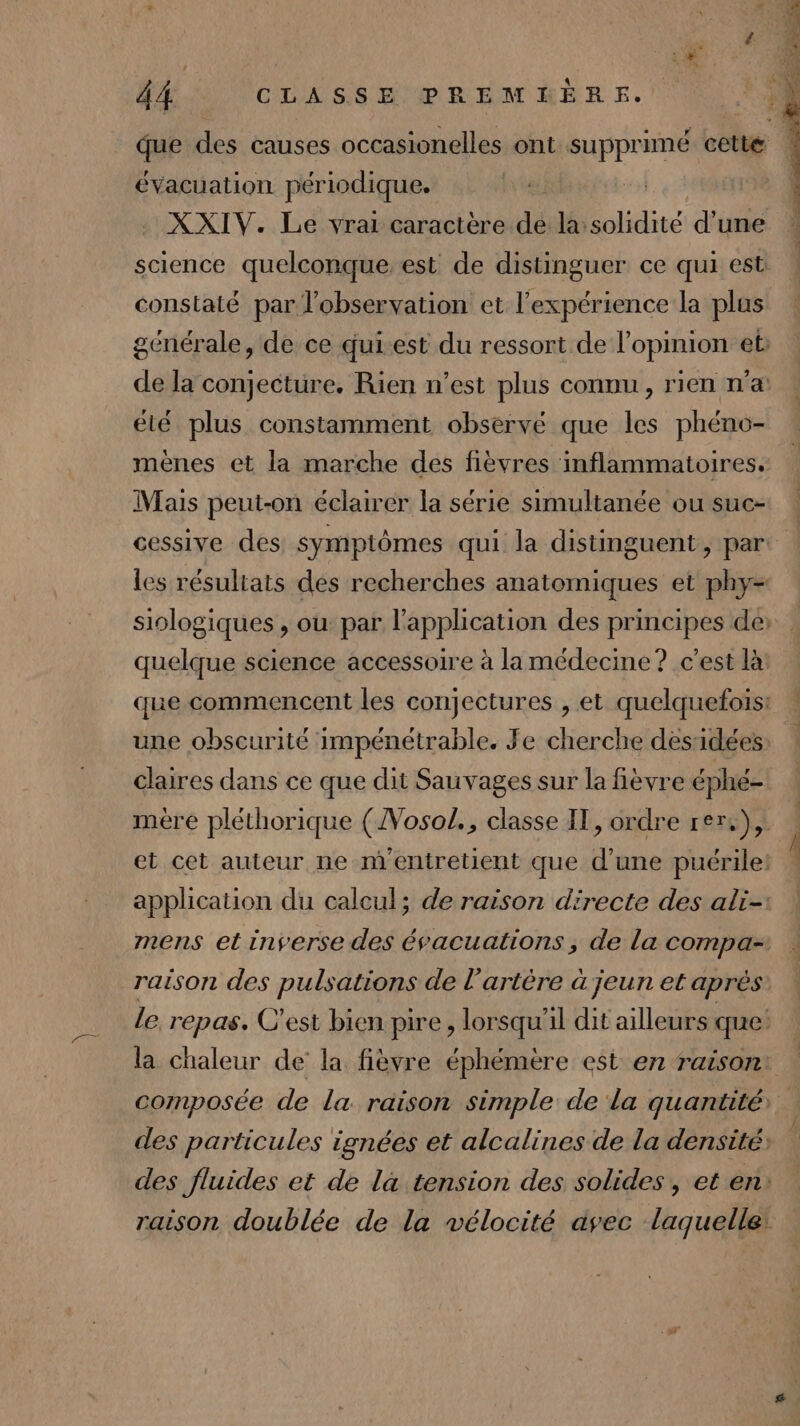 évacuation périodique. constaté par l'observation et l'expérience la plus été plus constamment observé que les phéno- mènes et la marche des fièvres inflammatoires. Mais peut-on éclairer la série simultanée ou suc- uelque science accessoire à la medecine ? c’est là ] I S ] d ? ti une obscurité impénétrable. Je cherche desidées claires dans ce que dit Sauvages sur la fièvre éphé- raison des pulsations de l’artère à jeun et après