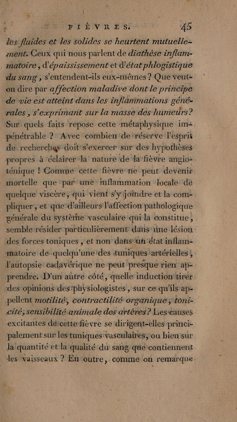 des fluides et les solides se heurtent mutuelle: ment. Ceux qui nous parlent de diathèse inflam- matotre , d'épaississement et d'état phlogistique du sang , s'entendent-ils eux-mêmes ? Que veut- on dire par affection maladive dont le principe de wie est atteint dans les inflamimations géné- rales , s'exprimant sur la masse des humeurs? Sur quels faits repose cette métaphysique im pénétrable ? Avec combien de réserve l'esprit de recherches doit‘s'etercer sur des hypothèses propres à éclairer la nature de la fièvre angio- ténique ! Comme cette fièvre ne peut dent mortelle que ‘par une inflammation locale dé quelque viscére, qui vient s'y Joindre et la com- pliquer', et que’ d' ailleurs l'affection pathologique générale du système vasculaire qui la constitue, semble résider particulièrement dans une lésion des forces toniques , et non dañs'üh ‘état inflarn- -maioire de quelqu’une des timiques’ artérielles ! ; lautopsie: cadavérique ne peut présque rién af prendre, D'un autre côté, quelle induction tirer des opinions des phÿalolgisecsl, sur ce qu'ils ap- pellent motilité, contractilité organique ; tont- cité; sensibilité animale des artéres ? Liescauisés excitantes détcettefièvre se dirigent-elles princi- palement sur les tuniques'vasculairés, ou bien sur la quantité et la qualité du sang qûé contiennent des vaisseaux ? En outre, comme on remarque