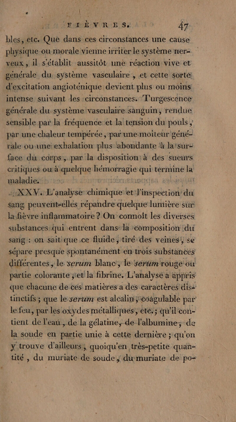 FIÈVRES, VA bles, etc. Que dans ces circonstances une cause physique ou morale vienne irriter le système ner= veux , il s'établit aussitôt une réaction vive ct générale du système vasculaire , et cette sorté d'excitation angioténique devient plus ou moins intense suivant les ‘circonstances. T'urgescence générale du système vasculaire sanguin, rendue sensible par la fréquence et la tension du pouls , par une chaleur tempérée , ‘par une moiteur géné- rale ouuneexhalation plus abondante à la'sur: face di corps, par la disposition: à des 'sueurs critiques ou à quelque hémorragie ” termine la maladie. | | 4XXV: L'analyse bete et she ‘du sang peuventsellés répandre quelque lumière sin la-fièvre mflammatoire ? On connoît les diverses substances:qui entrent dans: la composition du sang : on sait: que .ce fluide ; tiré des veines, se sépare presque spontanément en trois substanecs différentes , le serum blanc’, le sertm rouge où partie colorante ;'et la fibrine! L'analyse a appris que chacune de ces matières a des caractères diss tinctifs ; que le-serum est alcalin*éoagulable par le feu, par les oxydes métalliques’, été, ; qu’il con- tient de l'eau , de la gélatme, de l’albumine; de la soude en partie unie à cette dernière ; qu’on y trouve d'ailleurs, quoiqu’en très-petite quan- tité , du muriate de soude; du muriate de po-