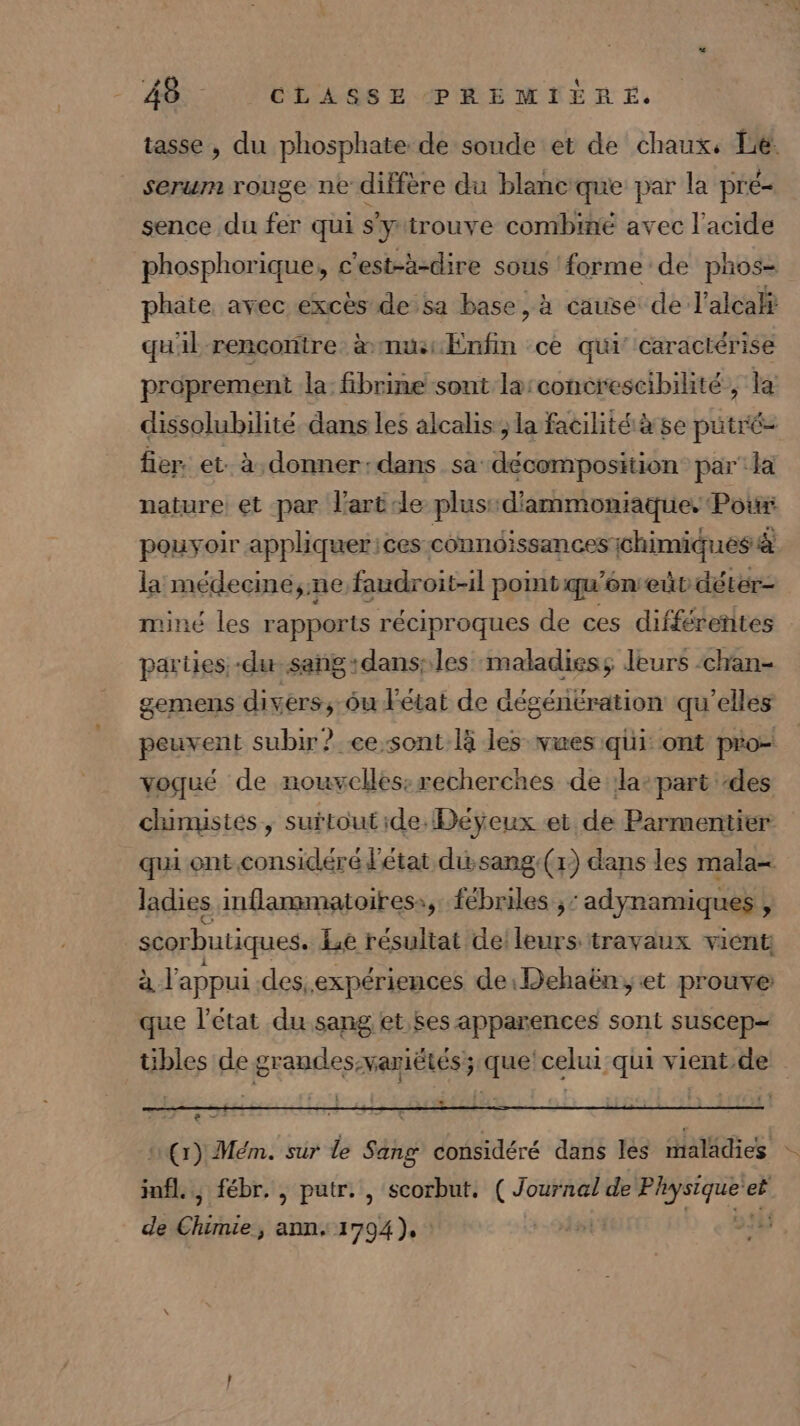 tasse , du phosphate de soude et de chaux, Le. serum rouge ne diffère du blancque par la pré- sence du fer qui s'ytrouve combiné avec l'acide phosphorique, c'est-à-dire sous forme de phos- phate avec excès de sa base, à cause de l'alcalÿ quil rencontre à musEnfin ce qui caractérise proprement la: fibrine sont la:concrescibilité, la dissolubilité dans les alcalis ; la facilité à se putré= fier. et. à donner:dans sa décomposition par la nature et par l’art de plus: d'ammoniaque, Pour pouyoir appliquer ices conndissances {chimiques à la médecine,;ne faudroit-il pomt qu'én eût déter- miné les rapports réciproques de ces différentes parties. -du sang:dans:les maladiess leurs -chan- gemens divers, ôu létat de aégénération qu'elles peuvent subir? &lt;ee-sont là les vues qui ont pro- voqué de nouvelles:recherches de la-part des chimistes, surtoutide.Déÿeux et de Parmentier qui ont.considéré l'état dusang:(x) dans les mala= ladies mflammatoiress, fébriles ; ‘adynamiques : | scorbutiques. Le résultat de leurs travaux vient à l'appui des.expériences de:Dehaën, et prouve que l’état du sang et ses apparences sont suscep- tibles de grandes:variétés; que celui qui vient de : 2 (1) Mém. sûr le Sang considéré dans les malädies jnfl., fébr. , putr. , scorbut. (Journal de Dci e- et de Chiies ann, 1794), | &gt; #4