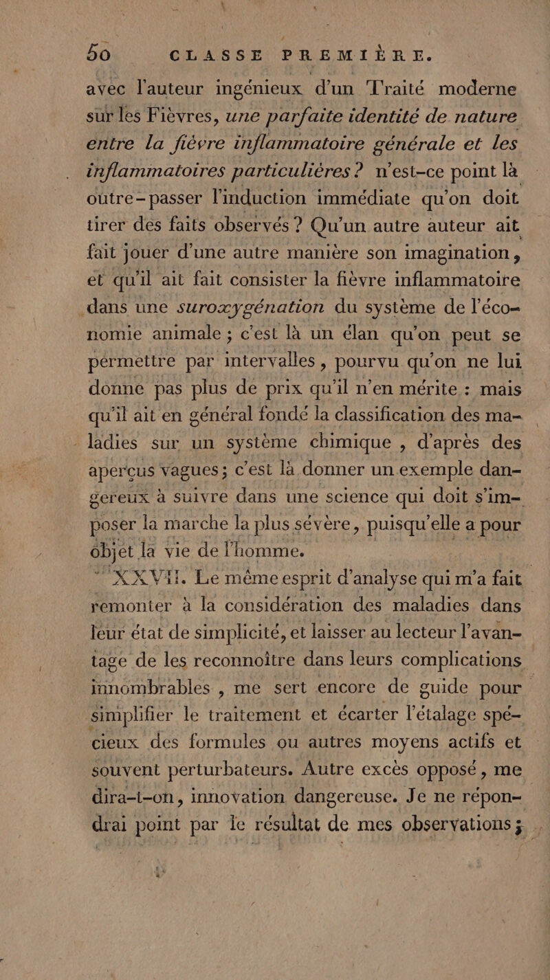 avec l'auteur ingénieux d’un Traité moderne sur les Fièvres, une parfaite identité de nature entre La fièvre inflammatoire générale et les inflammatoires particulières ? n'est-ce point là oùtre-passer l'induction immédiate qu'on doit tirer des faits observés ? Qu'un autre auteur ait fait jouer d'une autre manière son imagination, et qu'il ait fait consister la fièvre inflammatoire dans une suroxygénation du système de l'éco= nomie animale ; c'est là un élan qu'on peut se pérmetire par intervalles, pourvu qu’on ne lui donne pas plus de prix qu'il n’en mérite : mais qu'il ait en général fondé la classification des ma- _ladies sur un système chimique , d'après des aperçus vagues; c’est la donner un exemple dan- gereux à suivre dans une science qui doit s’im- poser la marche la plus sévère, puisqu'elle a pour cbjet la vie de l'homme. | “’XXVIH. Le même esprit d'analyse qui m'a fait remonter à la considération des maladies dans jeur état de simplicité, et laisser au lecteur l’avan- tage de les reconnoître dans leurs complications innombrables , me sert encore de guide pour simplifier le traitement et écarter l’étalage Spé- cieux des formules ou autres moyens actifs et souvent perturbateurs. Autre excès opposé, me dira-t-on, innovation dangereuse. Je ne répon= drai point par Îe résultat de mes observations; .