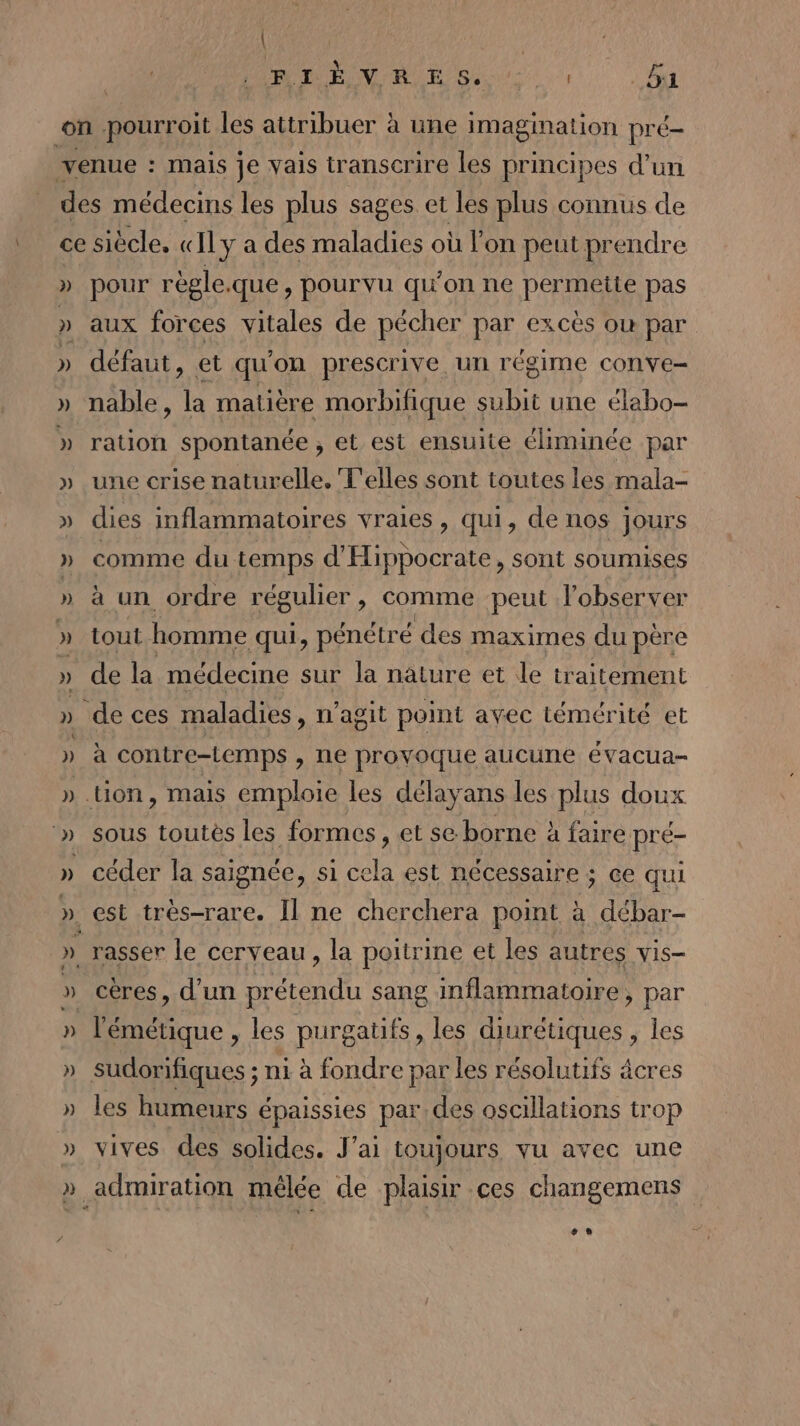 | 1 5 M6 ONE 2 à VA AS TPS . ba 2) }) pour régle.que, pourvu qu’on ne permette pas aux forces vitales de pécher par excès où par défaut, et qu'on prescrive. un régime conve- nable, la matière morbifique subit une élabo- ration spontanée , et est ensuite éliminée par une crise naturelle. T'elles sont toutes les mala- dies inflammatoires vraies, qui, de nos jours comme du temps d'Hippocrate, sont soumises à un ordre régulier, comme peut l'observer tout homme qui, pénétré des maximes du père de la médecine sur la nature et le traitement a contre-temps &gt; NE provoque aucune eévacua- céder la saignée, si LE est nécessaire ; ce qui l'émétique , les purgatifs, les diurétiques , les sudorifiques ; ni à fondre par les résolutifs âcres les humeurs épaissies par. des oscillations trop vives des solides. J'ai toujours vu avec une +