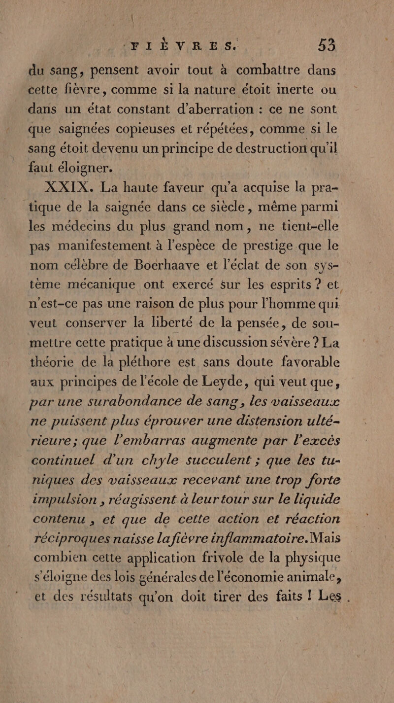 du sang, pensent avoir tout à combattre dans cette fièvre, comme si la nature étoit inerte ou dans un état constant d’aberration : ce ne sont que saignées copieuses et répétées, comme si le sang étoit devenu un principe de destruction qu'il faut éloigner. XXIX. La haute faveur qu'a acquise la pra- tique de la saignée dans ce siècle, même parmi les médecins du plus grand nom, ne tient-elle pas manifestement à l'espèce de prestige que le nom célèbre de Boerhaave et l’éclat de son sys- tème mécanique ont exercé sur les esprits ? et n'est-ce pas une raison de plus pour l’homme qui veut conserver la liberté de la pensée, de sou- mettre cette pratique à une discussion sévère ? La théorie de la pléthore est sans doute favorable aux principes de l’école de Leyde, qui veut que, par une surabondance de sang, les vaisseaux ne puissent plus éprouver une so ulté- rieure; que l'embarras augmente par l'excès continuel d'un chyle succulent ; que les tu- niques des vaisseaux recevant une trop forte impulsion , réagissent à leur tour sur le liquide contenu , et que de cette action et réaction réciproques naisse lafièvre inflammatoire. Mais combien cette application frivole de la physique s'éloigne des lois générales de l’économie animale, et des résultats qu’on doit tirer des faits ! Les .