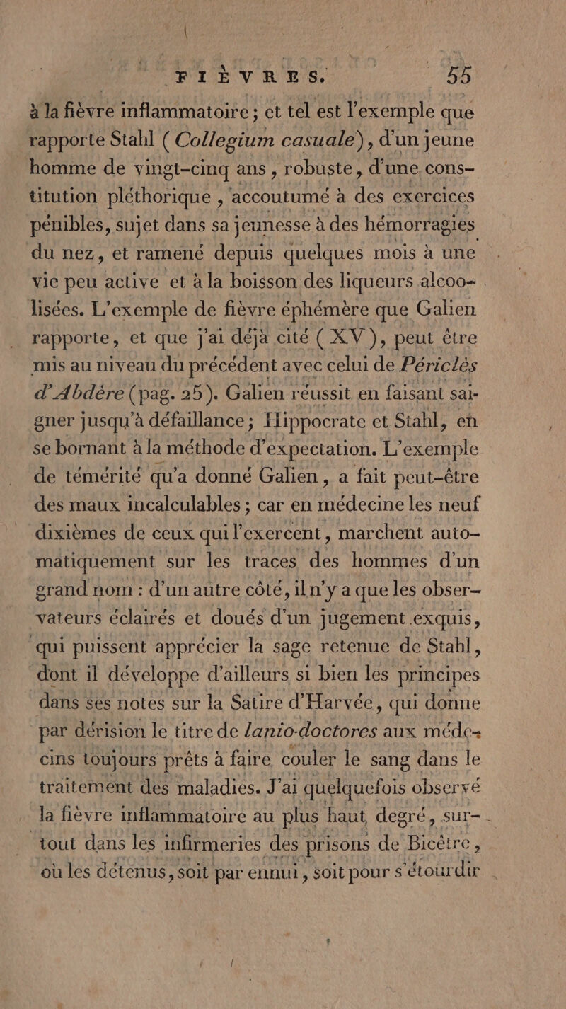 à la fièvre inflammatoire ; et tel est l’ exemple que rapporte Stahl ( Collegium casuale), d'un jeune homme de vingt-cinq ans, robuste, d' une. Cons titution pléthorique , accoutumé à des exercices pénibles, sujet dans sa jeunesse à des hémorragies du nez, et ramené depuis quelques mois à une vie peu active et à la boisson des liqueurs alcoo= lisées. L'exemple de fièvre éphémère que Galien rapporte, et que J'ai déja cité ( XV ), peut être mis au niveau du précédent avec celui de Périclés d’Abdère (pag. 25). Galien réussit en faisant sai- gner jusqu'à défaillance; Hippocrate et Siahl, en se bornant à la méthode d’ expectation. | L'exemple de témérité qu'a donné Galien, a fait peut-être des maux incalculables ; car en médecine les neuf dixièmes de ceux qui l’exercent, marchent auto- matiquement sur les traces des hommes d'un grand nom : d’un autre côté, iln’y a que les obser- vateurs éclairés et doués d'un jugement exquis, qui puissent apprécier la sage retenue de Stahl, dont il développe d’ailleurs si bien les principes dans ses notes sur la Satire d’ Harvée, qui donne par dérision le titre de /anio-doctores aux méde- cins toujours prêts à faire couler le sang dans le traitement des maladies. J'ai quelquefois observé la fièvre inflammatoire au plus haut degré, sur-. tout dans les infirmeri ies des | prisons de BIC où les détenus, soit par ennui , soit pour s ‘étour de
