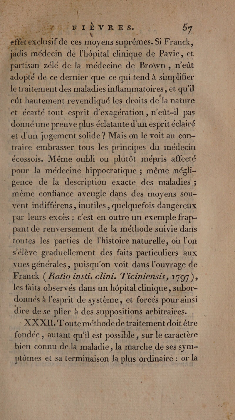 Cr Vas fa Fr À À ces moyéus suprêmes. Si Franck, médecin de l'hôpital clinique de Pavie, et w partisan zélé de la médecine de Brown, n’eût adopté de ce dernier que ce qui tend à simplifier le traitement des maladies inflammatoires, et qu'il eût hautement revendiqué les droits de‘la nature et écarte tout esprit d’exagération »n'eüt-il pas donné une preuve plus éclatante d’un esprit éclairé et d’un jugement solide ? Mais on le voit au con- traire embrasser tous les principes du médecin écossois. Même oubli ou plutôt mépris affecté pour la médecine hippocratique ; même négli- gence de la description exacte des maladies ; mème confiance aveugle dans des moyens sou- vent mdifférens, inutiles, quelquefois dangereux par leurs excès : c'est en outre un exemple frap- pant de renversement de la méthode suivie dans toutes les parties de l’histoire naturelle, où l'on s'élève graduellement des faits particuliers aux vues générales, puisqu'on voit dans l'ouvrage de Franck ( Ratio inst. clini. T'iciniensis, 1797), les faits observés dans un hôpital clinique, subor- donnés à l'esprit de système, et forcés pour ainsi dire de se plier à des suppositions arbitraires. : XX XII. T'outeméthodede traitement doit être fondée , autant qu'il est possible, sur le caractère bien connu dela maladie, la marche de ses sym- ptômes et sa terminaison la plus ordinaire : or la