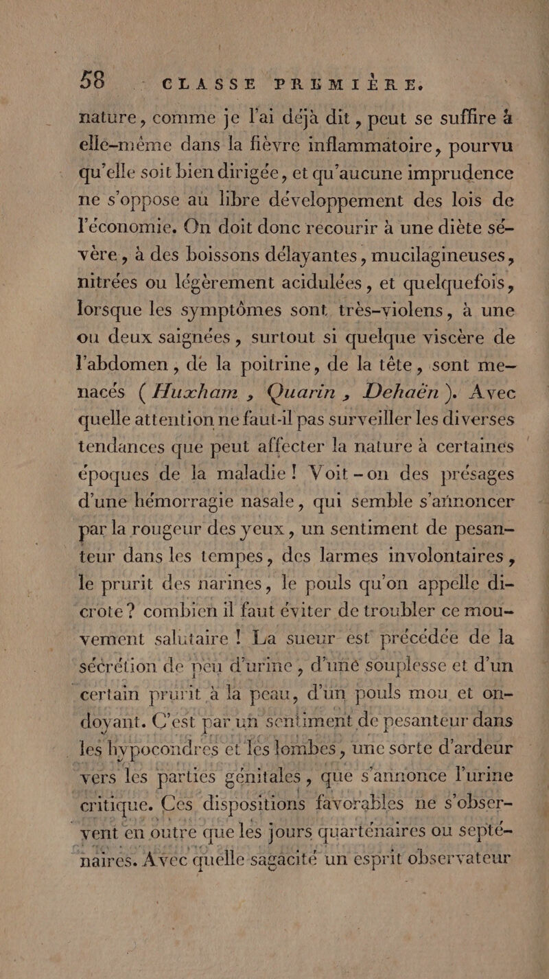 nature, comme je l'ai déjà dit, peut se suflire à ellé-mème dans la fièvre mflammatoire, pourvu qu’elle soit bien dirigée, et qu'aucune re bre ne s'oppose au libre développement des lois de l'économie. On doit donc recourir à une diète sé- vére, à des boissons délayantes, mucilagineuses, nitrées ou légèrement acidulées , et quelquefois, lorsque les symptômes sont eue sn à une ou deux saignées , surtout si quelque viscère de l'abdomen , de la poitrine, de la tête , Sont me— nacés ( Huxham , Quarin , Dehaën). Avec quelle attention ne faut-il pas surveiller les diverses tendances que peut affecter la nature à certames époques de la maladie! Voit-on des présages d’une hémorragie nasale, qui semble s'annoncer par la rougeur des yeux , un sentiment de pesan- teur dans les tempes , des larmes involontaires, le prurit des narines, le pouls qu'on appelle di- crote ? combien il Rs éviter de troubler ce mou- vement salutaire ! La sueur est précédée de la sécrétion de peu d'urine , d’uné souplesse et d’un certain prurit à la peau, d'un pouls mou et on- doyant. C’est par un sentiment de pesanteur dans les hypocondr es et les lombes, une sorte d’ ardeur ë vers les parties g gémitales x que s'annonce l'urine | critique. Ces dispositions favorables ne s’obser- R vent en outre que les jours qua arténaires où septé- “aires. Avec quelle sagacité un esprit observateur