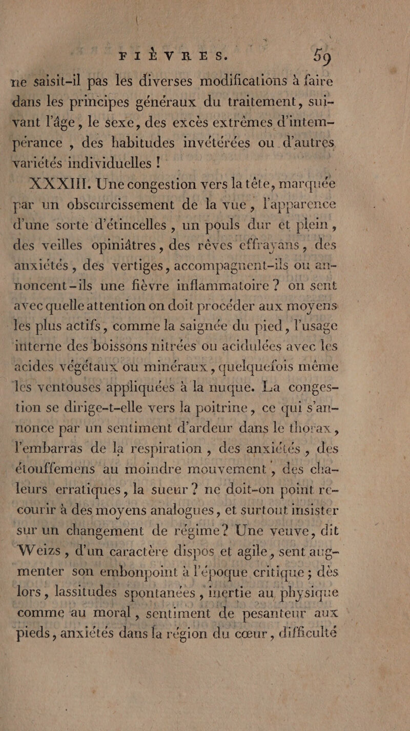ne saisit-il pas les diverses modifications à faire dans les principes généraux du traitement, sui- vant l’âge, le sexe, des excès extrèmes d'intem- pérance , des habitudes invétérées ou. d'autres variétés individuelles ! : XXXIIT. Une congestion vers la tête, marquée par un obscurcissement de la vue, l'apparence d'une sorte d'étincelles , un pouls dur ét plein, des veilles opiniâtres, des rêves effrayans, des anxictés , des vertiges, accompagti ent-1ls où an- noncent-ils une fièvre inflammatoire ? on sent avec quelle attention on doit procéder aux moyens ‘les plus actifs, comme la saignée du pied , l'usage interne des boissons nitrées ou acidulées avec les acides végétaux où minéraux , quelquefois même es ventouses appliquées à la nuque. La conges- tion se dirige-t-elle vers la poitrine, ce qui s’an- nonce par un sentiment d'ardeur dans le thorax, l'embarras de la respiration , des anxictés , des éiouffemens au moindre mouvement , des cha- leurs erratiques, la sueur ? ne doit-on point re- courir à des moyens analogues, et surtout msister sur un changement de régime? Une veuve, dit Weizs, d'un caractère dispos et agile, sent aug- menter son embonpoint : à l'E époque critique ; des lors, lassitudes spontanées , luértie au phy siqu comme au moral » Sentiment de pesanteur aux pieds ,anxictés dans la région du cœur , diflculté
