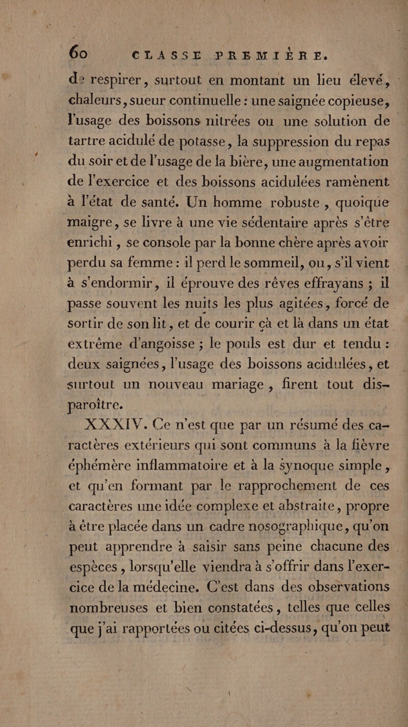 de respirer, surtout en montant un lieu élevé, : chaleurs, sueur continuelle : une saignée copieuse, l'usage des boissons nitrées ou une solution de tartre acidulé de potasse, la suppression du repas du soir et de l’usage de la bière, une augmentation de l'exercice et des boissons acidulées ramènent à l'état de santé. Un homme robuste , quoique maigre, se livre à une vie sédentaire après s'être enrichi, se console par la bonne chère après avoir perdu sa femme : il perd le sommeil, ou, s’il vient à s'endormir, il éprouve des rêves effrayans ; il passe souvent les nuits les plus agitées, forcé de sortir de son lit, et de courir cà et là dans un état extrême d'angoisse ; le pouls est dur et tendu : deux saignées, l'usage des boissons acidulées, et surtout un nouveau mariage , firent tout dis- paroitre. ù XXXIV. Ce nest que par un résumé des ca- ractères extérieurs qui sont communs à la fièvre éphémère inflammatoire et à la synoque simple, et qu'en formant par le rapprochement de ces caractères une idée complexe et abstraite, propre à être placée dans un cadre nosographique, qu'on peut apprendre à saisir sans peine chacune des espèces , lorsqu'elle viendra à s'offrir dans l’exer- cice de la médecine. C’est dans des observations nombreuses et bien constatées, telles que celles que j'ai rapportées ou citées ci-dessus, qu'on peut