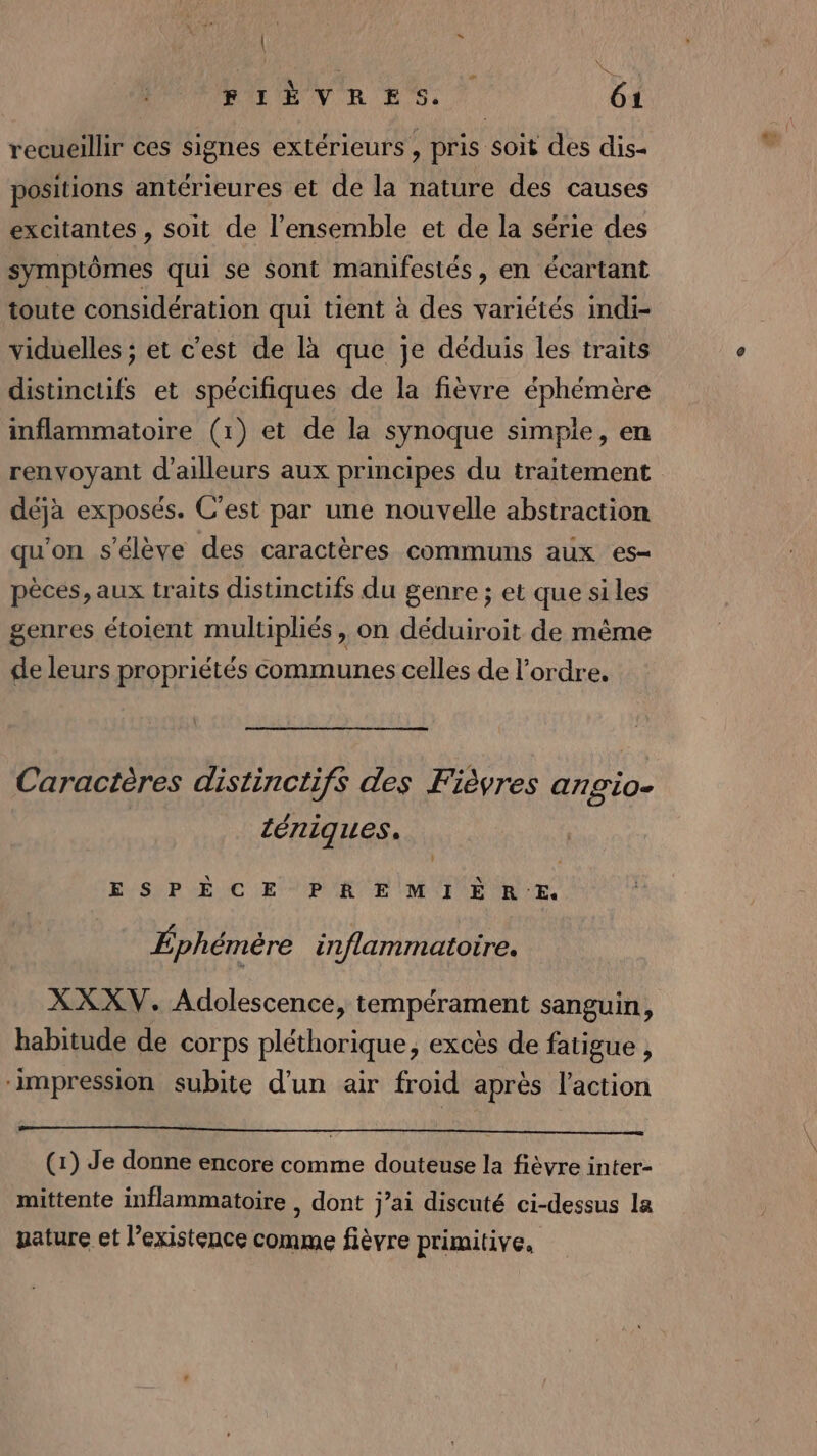 (2 ; | : (10 61 recueillir ces signes extérieurs , pris soit des dis- positions antérieures et de la nature des causes excitantes , soit de l’ensemble et de la série des symptômes qui se sont manifestés, en écartant toute considération qui tient à des variétés indi- viduelles ; et c'est de là que je déduis les traits distinctifs et spécifiques de la fièvre éphémère inflammatoire (1) et de la synoque simpie, en renvoyant d'ailleurs aux principes du traitement déjà exposés. C’est par une nouvelle abstraction qu'on s'élève des caractères communs aux es- pèces, aux traits distinctifs du genre ; et que siles genres étoient multiphiés, on déduiroit de même de leurs propriétés communes celles de l’ordre. FIÈVRES. Caractères distinctifs des Fièvres angio- ténigues. ESPÈCE PREMIÈRE Éphémère inflammatoire. XXXV. Adolescence, tempérament sanguin, habitude de corps pléthorique, excès de fatigue , ‘impression subite d'un air froid après l'action (1) Je donne encore comme douteuse la fièvre inter- mittente inflammatoire , dont j’ai discuté ci-dessus la uature et l’existence comme fièvre primitive.