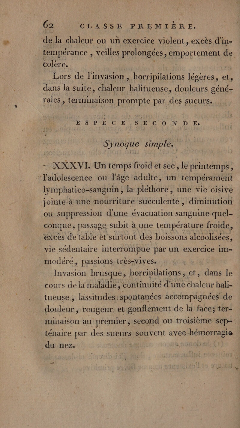 de la chaleur ou un exercice violent, excès d'in- tempérance , veilles prolongées, emportement de colère. Lors de l'invasion, horripilations légères, et, dans la suite, Meur halitueuse, douleurs géné- rales, ter minaison prompte par des sueurs. 1 QU LE LE AU MBiL te D. pa pes simple. XXX VI. Un temps froid et sec, le printemps , , ; ere ou l’âge adulte, un tempérament lymphatico-sanguin , la pléthore , une vie oisive join ite à une nourriture succulente , diminution ou suppression d'une évacuation sanguine quel- conque, passage subit à une température froide, excès de table ét surtout des boissons alcoolisées, vie sédentaire interrompue par un exercice im modéré y Passions tres-vivese ) | satin brusque, horripilations et, datis le cours de là maladie, continuité d’une un hali- tueuse , lassitudes: spontanées accompagnées de douleur , rougeur. et gonflement de la face; ter- minaison au premier, second ou troisième sep-: ténaire par des sueurs souvent avec hémorragie du nez.