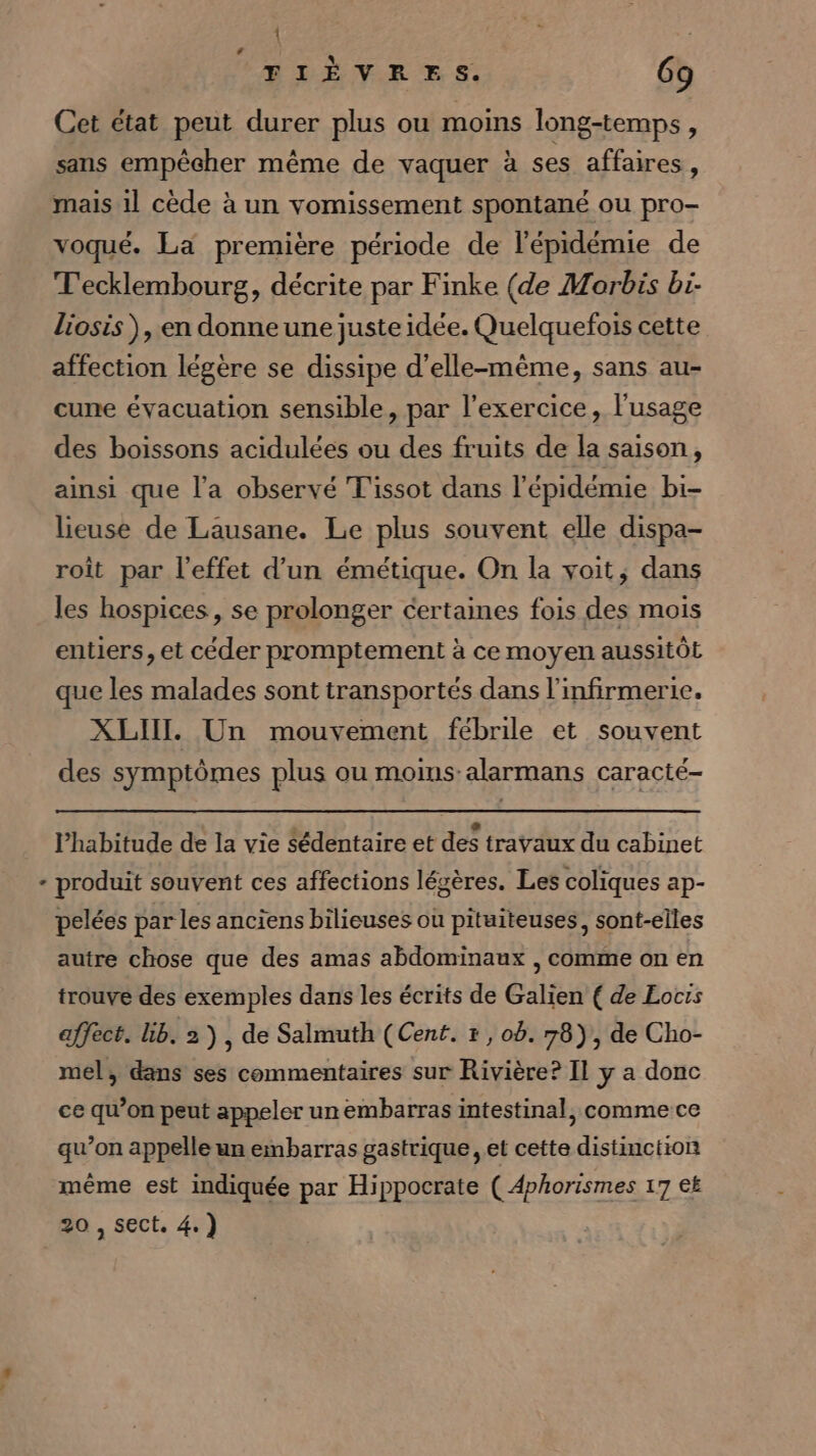 1 “FIÈVRES. 69 Cet état peut durer plus ou moins long-temps, sans empêcher même de vaquer à ses affaires, mais 11 cède à un vomissement spontané ou pro- voqué. La première période de l'épidémie de T'ecklembourg, décrite par Finke (de Morbis bi. liosis ), en donne une juste idée. Quelquefois cette affection légère se dissipe d'elle-même, sans au- cune évacuation sensible, par l'exercice, l'usage des boissons acidulées ou des fruits de la saison, ainsi que l’a observé Tissot dans l'épidémie bi- lieuse de Lausane. Le plus souvent elle dispa- roît par l'effet d'un émétique. On la voit, dans les hospices, se prolonger certaines fois des mois entiers, et céder promptement à ce moyen aussitôt que les malades sont transportés dans l'infirmerie. XLIIL Un mouvement fébrile et souvent des symptômes plus ou moins: alarmans caracté- l'habitude de la vie Sédentaire et des travaux du cabinet produit souvent ces affections légères. Les coliques ap- pelées par les anciens bilieuses ou pituiteuses, sont-elles autre chose que des amas abdominaux , comme on en trouve des exemples dans les écrits de Galien ( de Locis affect. lib. 2), de Salmuth (Cent. , ob. 78), de Cho- mel, dans ses commentaires sur Rivière? Il y a donc ce qu’on peut appeler un embarras intestinal, comme ce qu’on appelle un embarras gastrique , et cette distinction