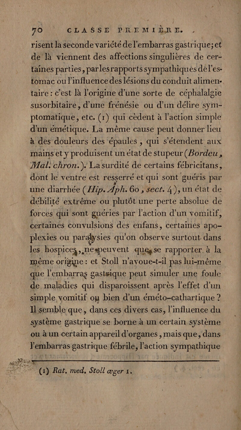 risent la seconde variété de l'embarras gastrique;et de là viennent des affections singulières de cer- taines parties, parlesrapports sympathiqués dél'es- tomac ou l'influence des lésions du conduit alimen- taire : c’est là l’origine d’une sorte de céphalalgie susorbitaire, d’une frénésie ou d’un délire syni- ptomatique, etc. (1) qui cédent à l'action simple d'un émétique. La même cause peut donner lieu à des douleurs des épaules , qui s’étendent aux mains et y produisent un état de stupeur (Bordeu , Mal, chron.). La surdité de certains fébricitans, dont le ventre est resserre et qui sont guéris par une diarrhée (Hip. Aph 60 , sect. 4 ),un état de débilité extrême ou plutôt une perte absolue de forces qui sont guéries par l’action d’un vomitif, certaines convulsions des enfans, certaines apo- plexies ou paralysies qu'on observe surtout dans les hospiceg, nespeuvent quegse rapporter. à la mème origine : et Stoll n’ayvoue-t-il pas lui-même que l'embarras gasisique peut simuler une foule de maladies qui disparoissent après l'effet d’un simple vomitif ou bien d’un éméto-cathartique ? Il semble que, dans ces divers cas, l'influence du système gastrique se borne à un certain système ou à un certain appareil d'organes , mais que, dans T'embarras gastrique fébrile, l'action sympathique (1) Rat. med, Stoll œger 1.
