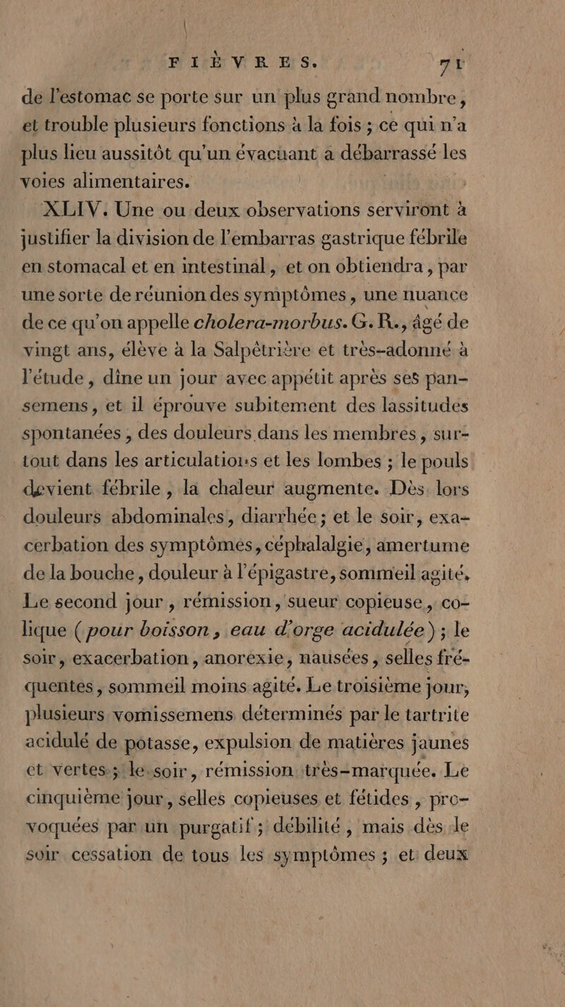 FIÈVRES. 7t de l'estomac se porte sur un plus grand nombre, et trouble plusieurs fonctions à la fois ; ce qui n’a plus lieu aussitôt qu'un évacüant à débarrassé les voies alimentaires. | XLIV. Une ou deux observations serviront à justifier la division de l'embarras gastrique fébrile en stomacal et en intestinal, et on obtiendra, par une sorte de réunion des symptômes, une nuance de ce qu’on appelle cholera-morbus.G.R., âgé de vingt ans, élève à la Salpètrière et très-adonné à ‘étude , dine un jour avec appétit après ses pan- semens, et il éprouve subitement des lassitudes spontanées , des douleurs dans les membres, sur- tout dans les articulatiors et les lombes ; le pouls devient fébrile , la chaleur augmente. Dès. lors douleurs abdominales, diarrhée ; et le soir, exa- cerbation des symptômes, céphalalgie, amertume de la bouche, douleur à l’épigastre, sommeil agité, Le second jour , rémission, sueur copieuse , co- lique (pour boisson, eau d'orge acidulée) ; le soir, exacerbation, anorexie, nausées , selles fré- quentes , sommeil moins agité. Le troisième jour, plusieurs vornissemens déterminés par le tartrite acidulé de potasse, expulsion de matières jaunes et vertes-;!kessoir, rémission très=marquée. Le cinquième jour, selles copieuses et fétides , pre- voquées par un purgatif; débilité , mais dès le soir cessation de tous les symptômes ; et: deux