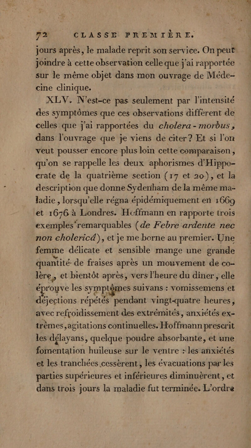 jours après, le malade reprit son service. On peut jomdre à cette observation celle que j'ai rapportée sur le même objet dans mon ouvrage de Méde- cine clinique. XLV. N'est-ce pas seulement par l'intensité etes symptômes que ces observations different de celles que j'ai rapportées du chelera - morbus, dans l'ouvrage que je viens de citer? Et si l’on veut pousser encore plus loin cette comparaison, qu'on se rappelle les deux aphorismes d'Hippo- crate de la quatrième section (17 et 20), et la description que donne Sydeniham de la même ma- ladie , lorsqu'elle régna épidémiquement en 1669 et 1676 à Londres. Hcffmann en rapporte trois exemples remarquables (de Febre ardente nec non cholericä), et je me borne au premier. Une femme délicate et sensible mange une grande quantité: de fraises après un mouvement de co- lère,, et bientôt après, vers l'heure du diner, elle éprouve les symptômes suivans : vOMISseMENns EË déjections répétés pendant vingt-quatre heures, avec refroidissement des extrémités, anxrétés ex- trêmes ,agitations continuelles. Hoffmann prescrit les délayans, quelque poudre absorbante, et une fomentation huileuse sur le ventre : les anxiétés et les tranchées cessèrent, les évacuations par les parties supérieures et inférieures diminuérent, et dans trois jours la maladie fut terminée. L'ordre