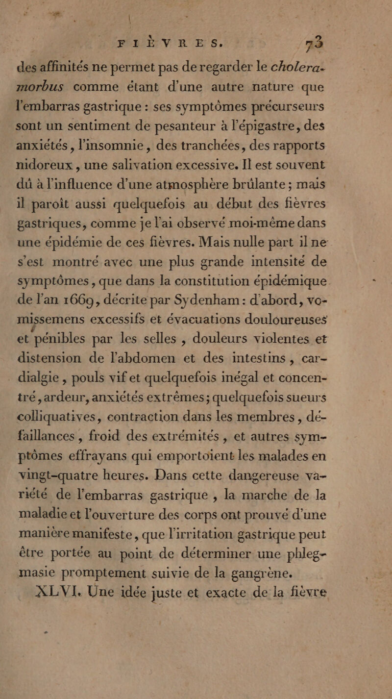 \ | FIÈVRES. 73 des affinités ne permet pas de regarder le cholera. morbus comme étant d'une autre nature que l'embarras gastrique : ses symptômes précurseurs sont un sentiment de pesanteur à l’épigastre, des anxiétés , l'insomnie, des tranchées, des rapports nidoreux , une salivation excessive. Il est souvent dû à l'influence d’une atmosphère brûlante ; mais il paroît aussi quelquefois au début des fièvres gastriques, comme Je l'ai observé moi-même dans une épidémie de ces fièvres. Mais nulle part ilne s'est montré avec une plus grande intensité de symptômes , que dans la constitution épidémique de l’an 1669, décrite par Sydenham : d'abord, vo- missemens excessifs et évacuations douloureuses et pénibles par les selles , douleurs violentes et distension de l'abdomen et des intestins , car- _ dialgie , pouls vif et quelquefois inégal et concen- tré ,ardeur, anxiétés extrêmes; quelquefois sueurs colliquatives, contraction dans les membres, dé- faillances , froid des extrémités , et autres sym- ptômes effrayans qui emportoient les malades en vingt-quatre heures. Dans cette dangereuse va- riété de l'embarras gastrique , la marche de la maladie et l'ouverture des corps ont prouvé d’une manière manifeste, que l'irritation gastrique peut ètre portée au point de déterminer une phleg- masie promptement suivie de la gangrène. XLVI. Une idée juste et exacte de la fièvre