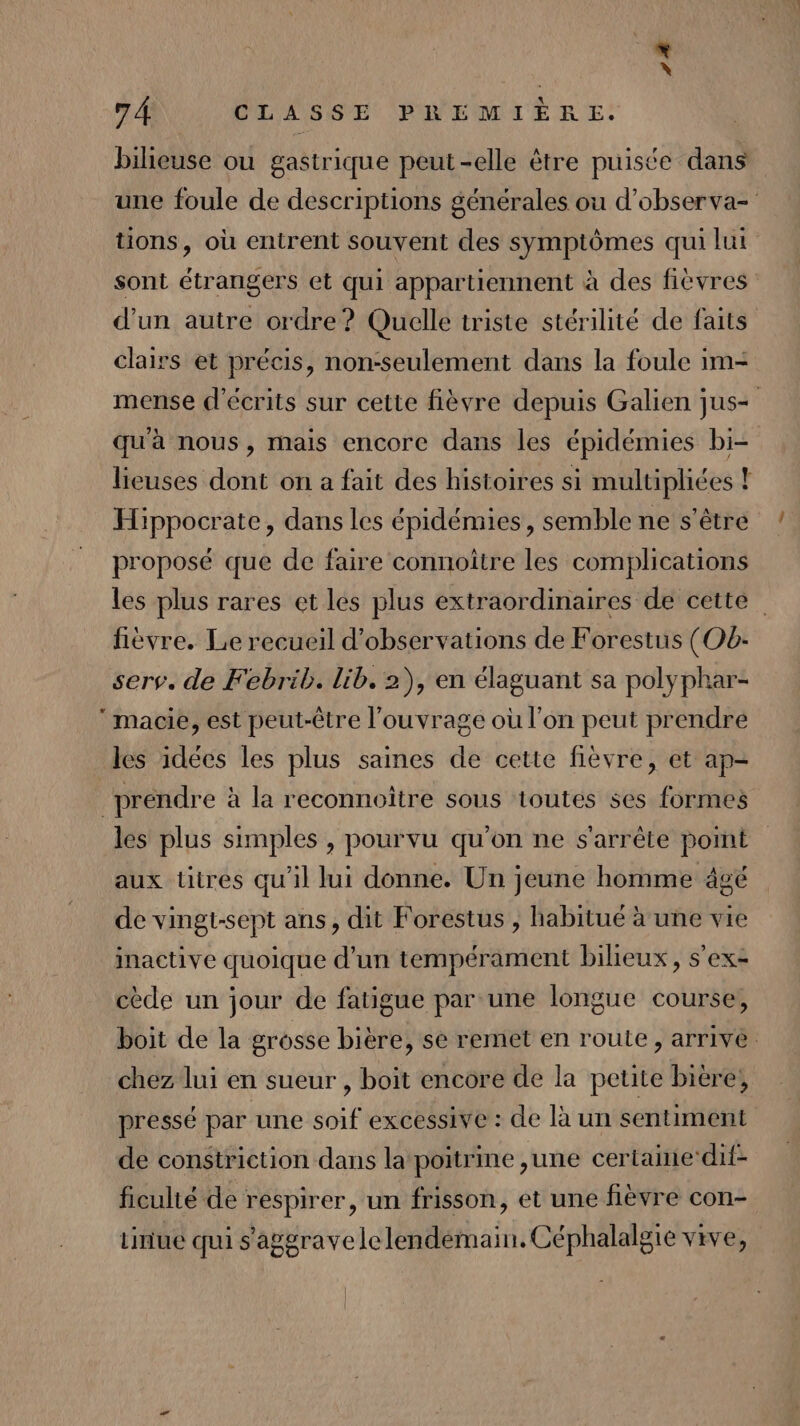 * \ 7 À CLASSE PREMIÈRE. bilieuse ou gastrique peut-elle être puisée dans une foule de descriptions générales ou d’observa- tions, où entrent souvent des symptômes qui lui sont étrangers et qui appartiennent à des fièvres d’un autre ordre? Quelle triste stérilité de faits clairs et précis, non-seulement dans la foule im- mense d'écrits sur cette fièvre depuis Galien jus- qu'à nous, mais encore dans les épidémies bi- lieuses dont on a fait des histoires si multipliées ! Hippocrate, dans les épidémies, semble ne s'être proposé que de faire connoître les complications les plus rares et les plus extraordinaires de cette” fièvre. Le recueil d'observations de Forestus (Ob:- serv. de Febrib. lib. 2), en élaguant sa polyphar- ‘macie, est peut-être l'ouvrage où l’on peut prendre les idées les plus saines de cette fièvre, et ap- prendre à la reconnoitre sous toutes ses formes les plus simples , pourvu qu'on ne s'arrête pomt aux titres qu'il lui donne. Un jeune homme âgé de vingt-sept ans, dit Forestus , habitué à une vie inactive quoique d’un tempérament bilieux, s’ex- cède un jour de fatigue par une longue course, boit de la grosse bière, se remet en route, arrive. chez lui en sueur , boit encore de la petite biere, pressé par une soif excessive : de là un sentiment de constriction dans la poitrine ,une certamedit- ficulié de respirer, un frisson, et une fièvre con- tinue qui s'aggrave le lendemain. Céphalalgie vive,
