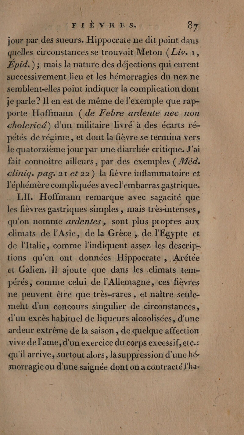 LAC ‘FIÈVRES. 87 jour par des sueurs. Hippocrate ne dit point dans - quelles circonstances se trouvoit Meton (Lis, x, Épid.) ; Mais la nature des déjections qui eurent successivement lieu et les hémorragies du nez ne semblent-elles point mdiquer la complication dont je parle? 11 en est de même de l'exemple que rap- porte Hoffmann (de J'ebre ardente nec non choleric&amp;) d'un militaire livré à des écarts ré- pétés dé régime, et dont la fièvre se termina vers le quatorzième jour par une diarrhée critique. J'ai fait connoître ailleurs, par des exemples ( Héd. clinig. pag. 21 et 22) la fièvre inflammatoire et l'éphémère compliquées avecl'embarras gastrique. LII. Hoffmann remarque avec sagacité que les fièvres gastriques simples , mais très-intenses, qu'on nomme ardentes, sont plus propres aux climats de l'Asie, de la Grèce , de l'Egypte et de l'Italie, comme l'indiquent assez les descrip- tions qu’en ont données Hippocrate , Arétée et Galien, Il ajoute que dans les climats tem- pérés, comme celui de l'Allemagne, ces fièvres ne peuvent être que très-rares, et naître seule- meñt d'un concours singulier de circonstances, d'un excès habituel de liqueurs alcoolisées, d’une ardeur extrême de la saison , de quelque affection vive de l'ame, d’un exercice du corps excessif, etc.: qu'il arrive, surtout alors, lasuppression d'une hé- morragie ou d'une saignée dont on a contracté l’ha-