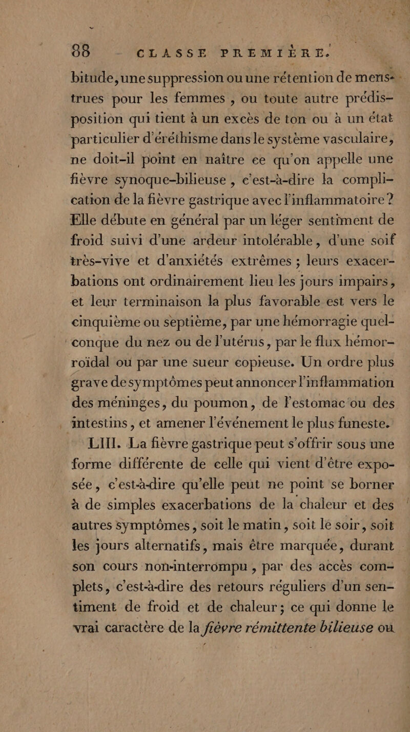 vu: Le 88 CLASSE PREMIÈRE. bitude,une suppression ou une rétention de mens: trues pour les femmes , ou toute autre prédis- position qui tient à un excès de ton ou à un état particulier d'éréthisme dans le système vasculaire, ne doit-il point en naître ce qu'on appelle une fièvre synoque-bihieuse , c’est-à-dire ka compli- cation de la fièvre gastrique avec l'inflammatotre ? Elle débute en général par un léger sentiment de froid suivi d’une ardeur intolérable, d'une soif très-vive et d'anxiétés extrêmes ; leurs exacer- bations ont ordmairement lieu les jours impairs, et leur terminaison la plus favorable est vers le cinquième ou septième, par une hémorragie quel- ‘conque du nez ou de l'utérus, par le flux hémor- roïidal où par une sueur eopieuse. Un ordre plus grave de symptômes peut annoncer l'in flammation des méninges, du poumon, de Festomac‘ou des . intestins, et amener l'événement le plus funeste. LIII. La fièvre gastrique peut s'offrir sous une forme différente de celle qui vient d'être expo- sée, c'est-à-dire qu’elle peut ne point se borner à de simples exacerbations de la chaleur et des autres symptômes , soit le matin, soit lé soir, soit son cours non-interrompu , par des accès com- plets, c'est-à-dire des retours réguliers d’un sen- timent de froid et de chaleur; ce qui donne le vrai caractère de la fiévre rémittente bilieuse où L2