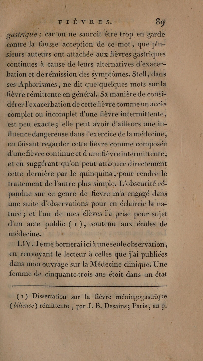 \ FIÈVRES.- 89 gastrique ; car ‘on ne sauroit être trop en garde contre la fausse acception de ce mot, que plu- sieurs auteurs ont attachée aux fièvres gastriques continues à cause de leurs alternatives d’exacer- bation et de rémission des symptômes. Stoll, dans ses Aphorismes, ne dit que quelques mots sur la fièvre rémittente en général. Sa manière de consi- dérer l’'exacerbation de cettefièvre commeun accès complet ou incomplet d’une fièvre mtermittente, est peu exacte; elle peut avoir d’ailleurs une in- fluence dangereuse dans l'exercice de la médecine, en faisant regarder cette fièvre comme composée d'une fièvre continue et d’unefièvre intermittente; et en suggérant qu'on peut attaquer directement cette dernière par le quinquina ,-pour rendre le traitement de l’autre plus simple. L'obscurité ré- pandue sur ce genre de fièvre m'a engagé dans une suite d'observations pour en éclaircir la na- ture ; et l'un de mes élèves la prise pour sujet d'un acte public (r}), soutenu aux écoles de médecine. ‘ | LIV. Jeme borneraiiciauneseuleobservation, en renvoyant le lecteur à celles que j'ai publiées dans mon ouvrage sur la Médecine clinique. Une femme de cinquante-trois ans étoit dans un état (1) Dissertation sur la fièvre méningozastrique ( Oileuse) rémittente , par J. B. Desains; Paris, an 9.
