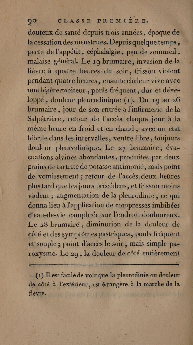 douteux de santé depuis trois années, époque de la cessation des menstrues. Depuis quelque temps, perte de l'appétit, céphalalgie, peu de sommeil, malaise général. Le r9 brumaire, mvasion de la fièvre à quatre heures du soir, frisson violent pendant quatre heures, ensuite chaleur vive avec une légeremoiteur , pouls fréquent , dur et déve- loppé , douleur pleurodinique (1). Du 19 au 26 brumaire , jour de son entrée à l'infirmerie de la Salpètrière , retour de l'accès chaque jour à la même heure en froid et en chaud, avec un état fébrile dans les intervalles, ventre libre, toujours douleur pleurodinique. Le 27 brumaire, éva- cuations alvines abondantes, produites par deux grains de tartrite de potasse antimonié, mais point de vomissement ; retour de l'accès deux heüres plus tard que les jours précédens, et frisson moins violent ; augmentation de la pleurodinie, ce qui donna lieu à l'application de compresses imbibées d’eau-de-vie camphrée sur l'endroit douloureux. Le 28 brumaire , diminution de la douleur de côté et des sympiômes gastriques, pouls fréquent et souple ; point d’accès le soir, mais simple pa- roxysme. Le 29, la douleur de côté entièrement { (1) Il est facile de voir que la pleurodinie ou douleur de côté à l’extérieur, est étrangère à la marche de la fièvre.