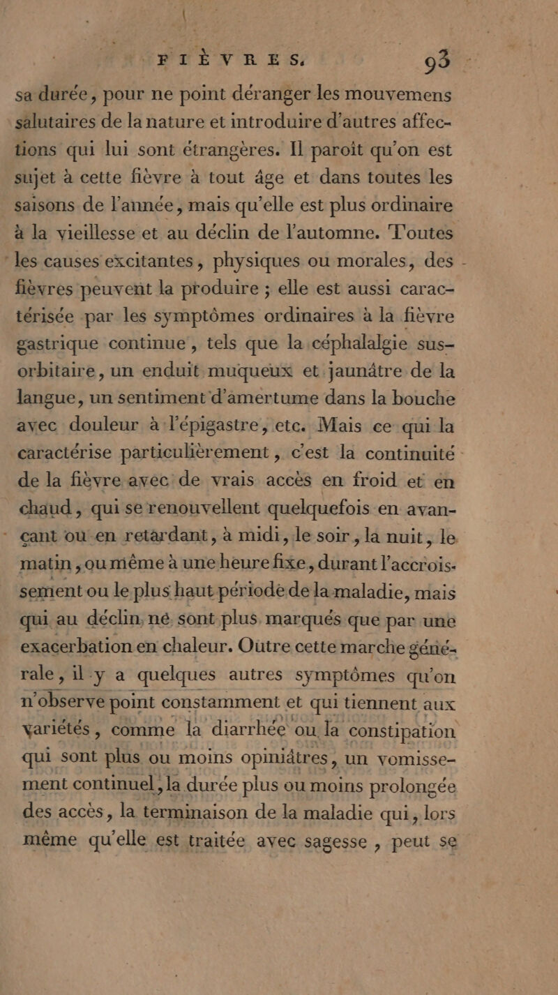 sa durée, pour ne point déranger les mouvemens salutaires de la nature et introduire d’autres affec- tions qui lui sont étrangères. Il paroît qu’on est 4 sujet à cette fièvre à tout âge et dans toutes les saisons de l’année, mais qu’elle est plus ordmaire à la vieillesse et au déclin de l'automne. ‘Toutes les causes excitantes, physiques ou morales, des fièvres peuvent la produire ; elle est aussi carac- térisée par les symptômes ordinaires à la fièvre gastrique continue , tels que la céphalalgie sus- orbitaire, un enduit muqueux et jaunâtre de la langue, un sentiment d’amertume dans la bouche avec douleur à lépigastre, etc. Mais ce qui la de la fièvre avec de vrais accès en froid et en chaud , qui se renouvellent quelquefois en avan- matin , ou même à une heure fixe, durant l’accrois- sement ou le plus] haut période de lamaladie, mais qui au déclin, né sont plus, marqués que par une exacerbation en chaleur. Outre cette marche géné rale, il y a quelques autres symptômes qu'on n’observe point constamment et qui tiennent aux variétés, comme la diar rhée ou la constipation qui sont plus ou moins opinidtres, un vomisse- ment continuel, la durée plus ou moins prolongée des accès, la terminaison de la maladie qui, lors même qu'elle est traitée avec sagesse , peut se {