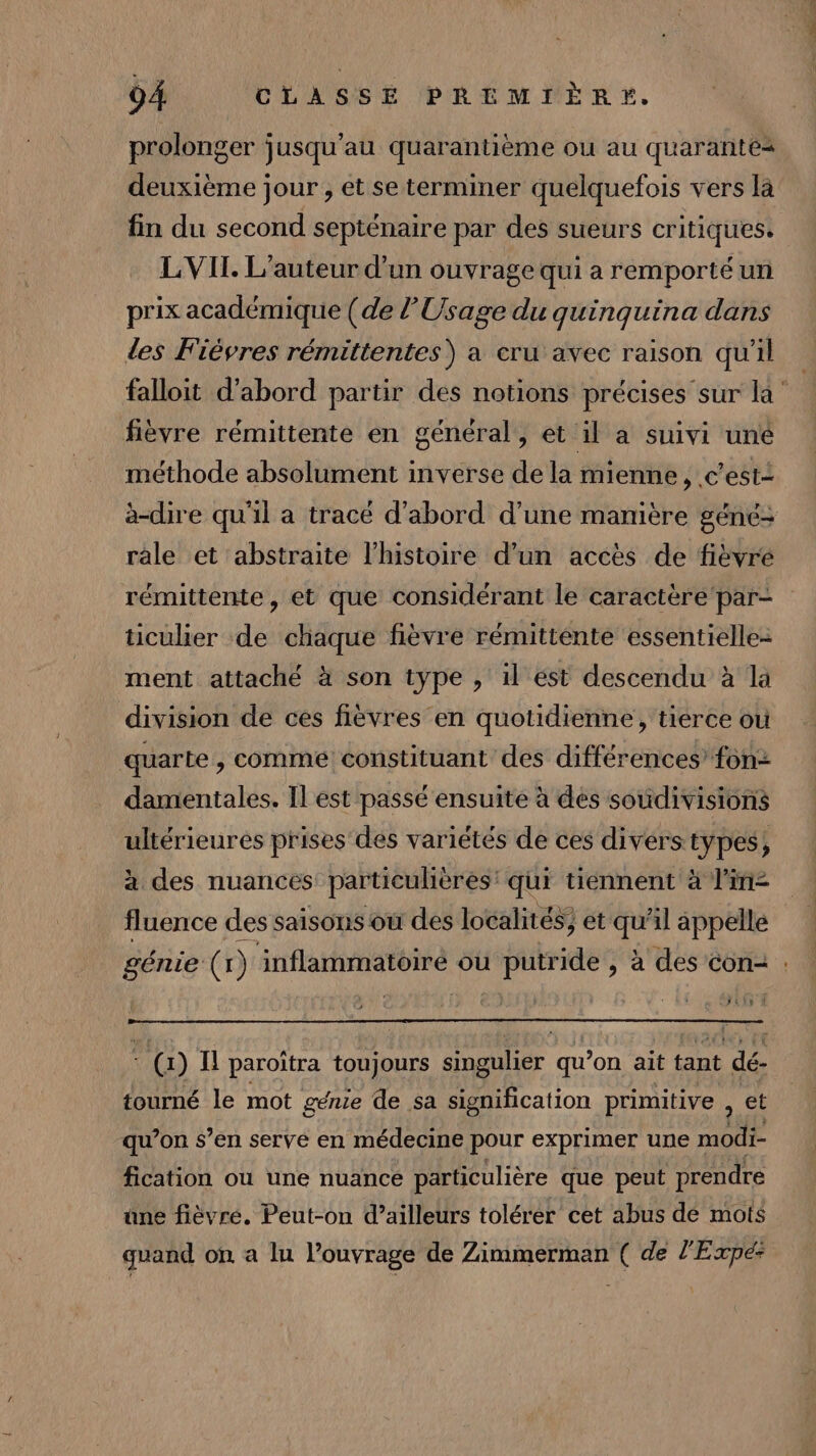 prolonger jusqu'au quarantième ou au quarantes deuxième jour , et se terminer quelquefois vers la fin du second septénaire par des sueurs critiques. L VIT. L'auteur d’un ouvrage qui a remporté un prix académique (de l’Usage du quinquina dans Les Fiévres rémittentes) à cru avec raison qu'il falloit d’abord partir des notions précises'sur la‘ fièvre rémittente en général, et il a suivi uné méthode absolument inverse de la mienne, c’est- àa-dire qu'il a tracé d'abord d’une manière géné- rale et abstraite l’histoire d’un accès de fièvre rémittente, et que considérant le caractère'par- ticulier de chaque fièvre rémitténte essentielle- ment attaché à son type , il est descendu à la division de ces fièvres en quotidienne, tierce où quarte , comme constituant des différences’ fon damentales. Il est passé ensuite à dés soudivisions ultérieures prises des variétés de ces divers pes à des nuances particulières: qui tiennent à line fluence des saisons où des localités; et si il appelle génie (1) inflammatéiré ou D. à des con- : JEUX À * (1) I paroïtra toujours singulier qu’on ait tant dé- tourné le mot génie de sa signification primitive , et qu’on s’en servé en médecine pour exprimer une AE fication ou une nuance particulière que peut prendre une fièvre. Peut-on d’ailleurs tolérer cet abus dé mots guand on a lu l’ouvrage de Zimmerman ( de l'Expe: