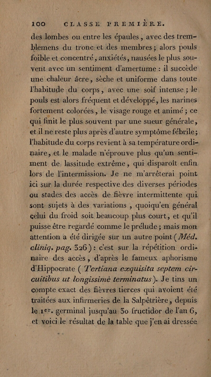 des lombes ou entre les épaules , avec des trem- blemens du tronc:et des membres; alors pouls foible et concentré, anxiétés, nausées le plus sou- vent ayec un sentiment d’amertume : à1l succède une chaleur âcre, sèche et uniforme dans toute lhabitude du corps, avec une soif intense ; le pouls est alors fréquent et développé, les narines fortement colorées, le visage rouge et anime ; ce qui finit le plus souvent par une sueur générale, etil ne reste plus après d'autre symptôme fébrile ; l'habitude du corps revient à sa température ordi- naire, et le malade n'éprouve plus qu’un senti- ment de. lassitude extrême, qui disparoît enfin lors de l’intermission. Je ne m'arrêterai point ici sur la durée respective des diverses périodes ou stades des accès de fièvre intermittente qui sont sujets à des variations , quoiqu’en général celui du froid soit beaucoup plus court, et qu'il puisse être regardé comme le prélude ; mais mon _ attention a été dirigée sur un autre point ( Méd. clinig. pag. 326 ): c'est sur la répétition ordis maire des accès, d'après le fameux aphorisme d'Hippocrate ( T'ertiana exquisita septem cir- cuitibus ut longissimèé terminatus). Je tins un compte exact des fièvres tierces qui avoient été traitées aux infirmeries de la Salpétrière, depuis le rer. germinal jusqu’au 30 fructidor de l'an 6, ct voicile résultat de la table que j'en ai dressée a