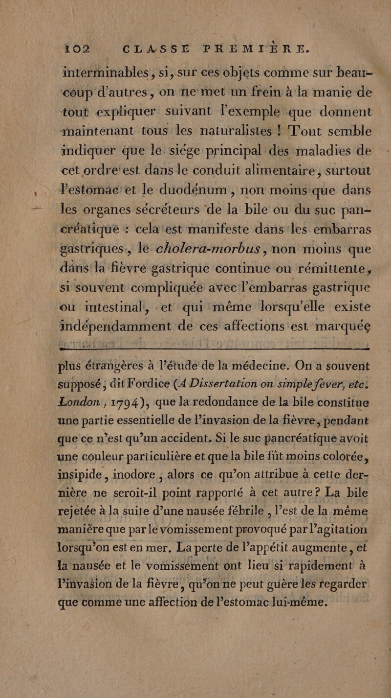 interminables, si, sur ces objets comme sur beau ‘coup d’autres, on ne met un frein à la manie de tout expliquer suivant l'exemple que donnent maintenant tous les naturalistes ! Tout semble indiquer que le: siége principal des maladies de cet ordre'est dans le conduit alimentaire, surtout lestomac'et le duodénum , non moins que dans les organes sécréteurs de la bile ou du suc pan- créatique : cela est manifeste dans'les embarras gastriques, lé cholera-morbus, non moins que däns'la fièvré gastrique continue ou rémittente, si souvent compliquée avec l'embarras gastrique ou intestinal, et qui même lorsqu'elle existe indépendamment de ces affections est marquée rer CNT ‘ RETIRE plus étrangères à l’étude de la médecine. On a souvent supposé ;, dit Fordice (4 Dissertation on simple fever, etc: London ; 1794), que laredondance de la bile constitue une partie essentielle de l’invasion de la fièvre, pendant que ce n’est qu’un accident. Si le suc pancréatique avoit une couleur particulière et que la bile fût moins colorée, insipide , inodore , alors ce qu’on attribue à cette der- nière ne seroit-il point rapporté à cet autre? La bile rejetée à la suite d’une nausée fébrile , l’est de la même manière que par le vomissement provoqué par l'agitation lorsqu? on est en mer. La perte de l'appétit augmente, et la nausée et le vomissement ont lieu si rapidement à linvasion de la fièvre, qu’on ne peut guère lés regarder que comme une affection de estomac luimême.