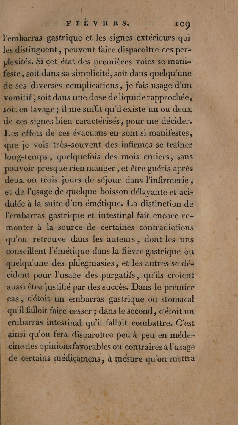 | RME VR ES 109 Yembarras gastrique et les signes extérieurs qui les distinguent , peuvent faire disparoitre ces per- plexités. Si cet état des premières voies se mani- feste, soit dans sa simplicité, soit dans quelqu'une de ses diverses complications, je fais usage d’un vomitif , soit dans une dose de liquide rapprochée, soit en lavage ; il me sufüit qu'il existe un ou deux de ces signes bien caractérisés , pour me décider. Les effets de ces évacuans en sont si manifestes, que je vois très-souvent des infirmes se traîner long-temps, quelquefois des mois entiers, sans pouvoir presque rien manger , et être guéris après deux où trois jours de séjour dans l'mfirmerie , et de l'usage de quelque boisson délayante et aci- dulée à la suite d’un émétique. La distinction de l'embarras gastrique et intestinal fait encore re- monter à la source de certaines contradictions qu'on retrouve dans les auteurs, dont les uns conseillent l’'émétique dans la fièvre gastrique ou quelqu'une des phlegmasies , et les autres se dé- cident pour l'usage des purgatifs, qu'ils croient . aussi être justifié par des succès. Dans le premier cas, C'étoit un embarras gastrique ou stomacal qu'il falloit faire cesser ; dans le second, c’étoit un embarras intestinal qu'il falloit combattre. C'est ainsi qu'on fera disparoître peu à peu en méde- cine des opinions favorables ou contraires à l'usage de certains médiçamens, à mesure qu’on mettra