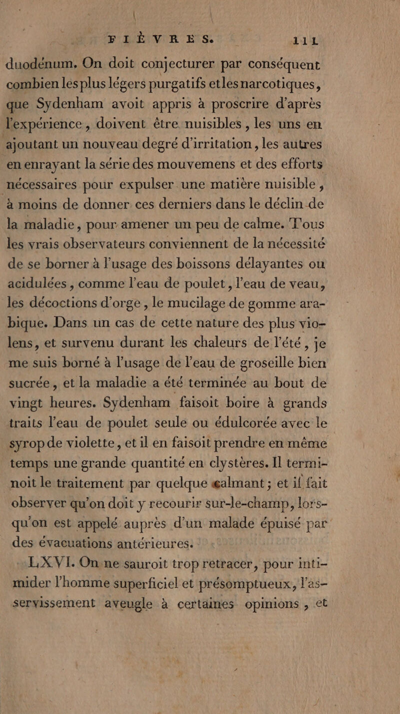 | FEVER HIS! € il duodénum. On doit conjecturer par conséquent combien lesplus légers purgatifs etlesnarcotiques, que Sydenham avoit appris à proscrire d’après lexpérience , doivent être nuisibles , les uns en ajoutant un nouveau degré d’irritation, les autres enenrayant la série des mouvemens et des efforts nécessaires pour expulser une matière nuisible, à moins de donner ces derniers dans le déclin -de la maladie, pour amener un peu de calme. T'ous les vrais observateurs conviennent de la nécessité de se borner à l’usage des boissons délayantes ou acidulées , comme l’eau de poulet, l'eau de veau, les décoctions d'orge , le mucilage de gomme ara- bique. Dans un cas de cette nature des plus vio- lens, et survenu durant les chaleurs de l'été, je me suis borné à l'usage de l’eau de groseille bien sucrée , et la maladie a été terminée au bout de vingt heures. Sydenham faisoit boire à grands traits l’eau de poulet seule ou édulcorée avec le syrop de violette, et il en faisoit prendre en même temps une grande quantité en clystères. Il termi- noit le traitement par quelque æalmant ; et il fait observer qu’on doit y recourir sur-le-champ, lors- qu'on est appelé auprès d’un malade épuisé par des évacuations antérieures. + LX VI. On.ne sauroit trop retracer, pour inti- mider l’homme superficiel et présomptueux, l’as- servissement aveugle à certaines opinions , et