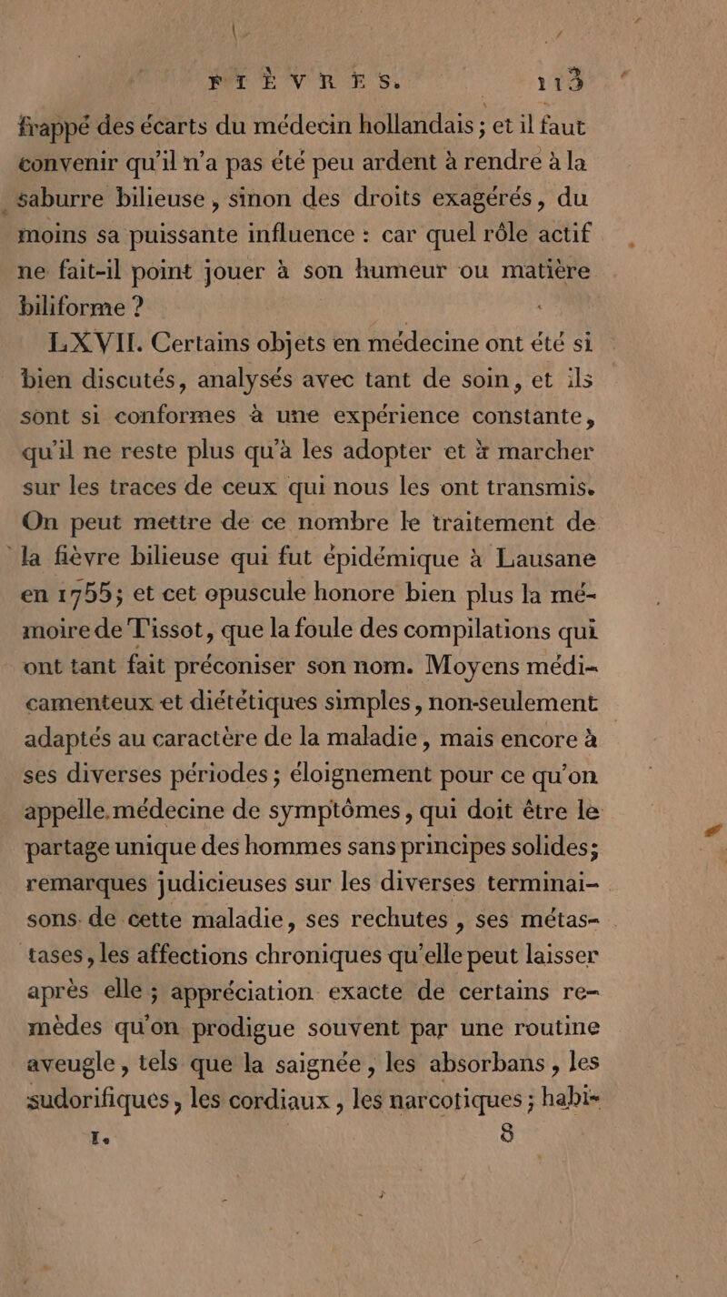 ( | ANS FIÈVRES. 113 frappé des écarts du médecin hollandais ; et il faut convenir qu'il n’a pas été peu ardent à rendre à la .saburre bilieuse, sinon des droits exagérés, du moins sa puissante influence : car quel rôle actif ne fait-il point jouer à son humeur ou matière biliforme ? | LXVIL. Certains objets en médecine ont été si bien discutés, analysés avec tant de soin, et ils sont si conformes à uñe expérience constante, qu'il ne reste plus qu’à les adopter et x marcher sur les traces de ceux qui nous les ont transmis. On peut mettre de ce nombre le traitement de la fièvre bilieuse qui fut épidémique à Lausane en 1755; et cet epuscule honore bien plus la mé- moire de Tissot, que la foule des compilations qui ont tant fait préconiser son nom. Moyens médi- camenteux et diététiques simples, non-seulement adaptés au caractère de la maladie, mais encore à _ ses diverses périodes ; éloignement pour ce qu’on appelle. médecine de symptômes, qui doit être le partage unique des hommes sans principes solides; remarques judicieuses sur les diverses terminai- sons. de cette maladie, ses rechutes , ses métas- tases, les affections chroniques qu’elle peut laisser après elle ; appréciation exacte dé certains re- mèdes qu'on prodigue souvent par une routine aveugle , tels que la saignée , les absorbans , les sudorifiqués, les cordiaux , les narcotiques ; habi- Te | 8