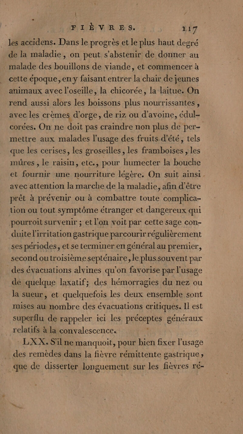 | / FLE VER ES. 117 les accidens. Dans le progrès et le plus haut degré de la maladie, on peut s'abstenir de donner au malade des bouillons de viande, et commencer à cette époque,eny faisant entrer la chair de jeunes animaux avec l’oseille, la chicorée, la laitue. On rend aussi alors les boissons plus nourrissantes , avec les crèmes d'orge, de riz ou d'avome, édul- corées. On ne doit pas craindre non plus de per- mettre aux malades l'usage des fruits d'été, tels que les cerises, les groseilles, les framboises , les müres , le raisin, etc., pour humecter la bouche et fournir une nourriture légère. On suit ainsi. avec attention la marche de la maladie, afin d’être prêt à prévenir ou à combattre toute complica- tion ou tout symptôme étranger et dangereux qui pourroit survenir ; et l’on voit par cette sage con- duite l’irritation gastrique parcourir régulièrement ses périodes, et se terminer en général au premier, second outroisième septénaire le plus souvent par _des évacuations alvines qu’on favorise par l'usage de quelque laxatif; des hémorragies du nez ou la sueur, et quelquefois les deux ensemble sont mises au nombre des évacuations critiques. Il est superflu de rappeler ici les préceptes généraux relatifs à la convalescence. : LXX. S'il ne manquoit, pour bien fixer l'usage des remèdes dans la fièvre rémittente gastrique» que de disserter longuement sur les fièvres ré-