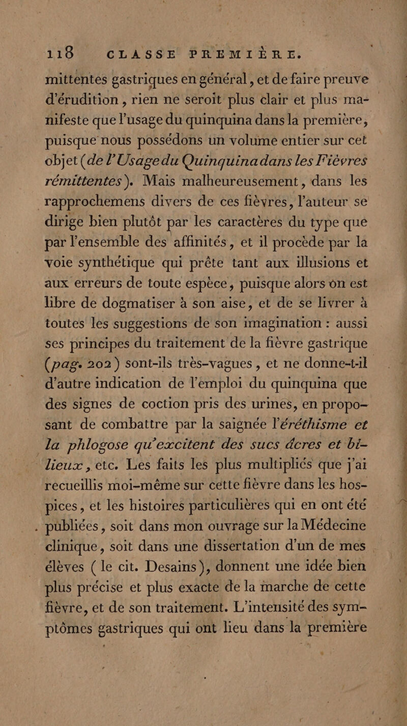 mittentes gastriques en général , et de faire preuve d’érudition , rien ne seroit plus clair et plus ma= nifeste que l'usage du quinquina dans la première, puisque nous possédons un volume entier sur cet objet (de l’'Usagedu Quinquina dans les F'ièvres rémittentes). Mais malheureusement, dans les _rapprochemens divers de ces fièvres, l’auteur se dirige bien plutôt par les caractères du type que par l’ensemble des affinités, et il procède par la voie synthétique qui prête tant aux illusions et aux erreurs de toute espèce, puisque alors on est Libre de dogmatiser à son aise, et de se livrer à toutes les suggestions de son imagination : aussi ses principes du traitement de la fièvre gastrique (pag. 202) sont-ils très-vagues , et ne donne-t1l d'autre indication de l'emploi du quinquina que des signes de coction pris des urines, en propo- sant de combattre par la saignée l’éréthisme et la phlogose qu'excitent des sucs äcres et bi- Lieux , etc. Les faits les plus multipliés que j'ai recueillis moi-même sur cette fièvre dans les hos- pices, et les histoires particuhières qui en ont été . publiées, soit dans mon ouvrage sur la Médecine clinique, soit dans une dissertation d’un de mes. élèves ( le cit. Desains), donnent une idée bien plus précise et plus exacte de la marche de cette fièvre, et de son traitement. L’inteusité des sym- ptômes gastriques qui ont lieu dans la première #