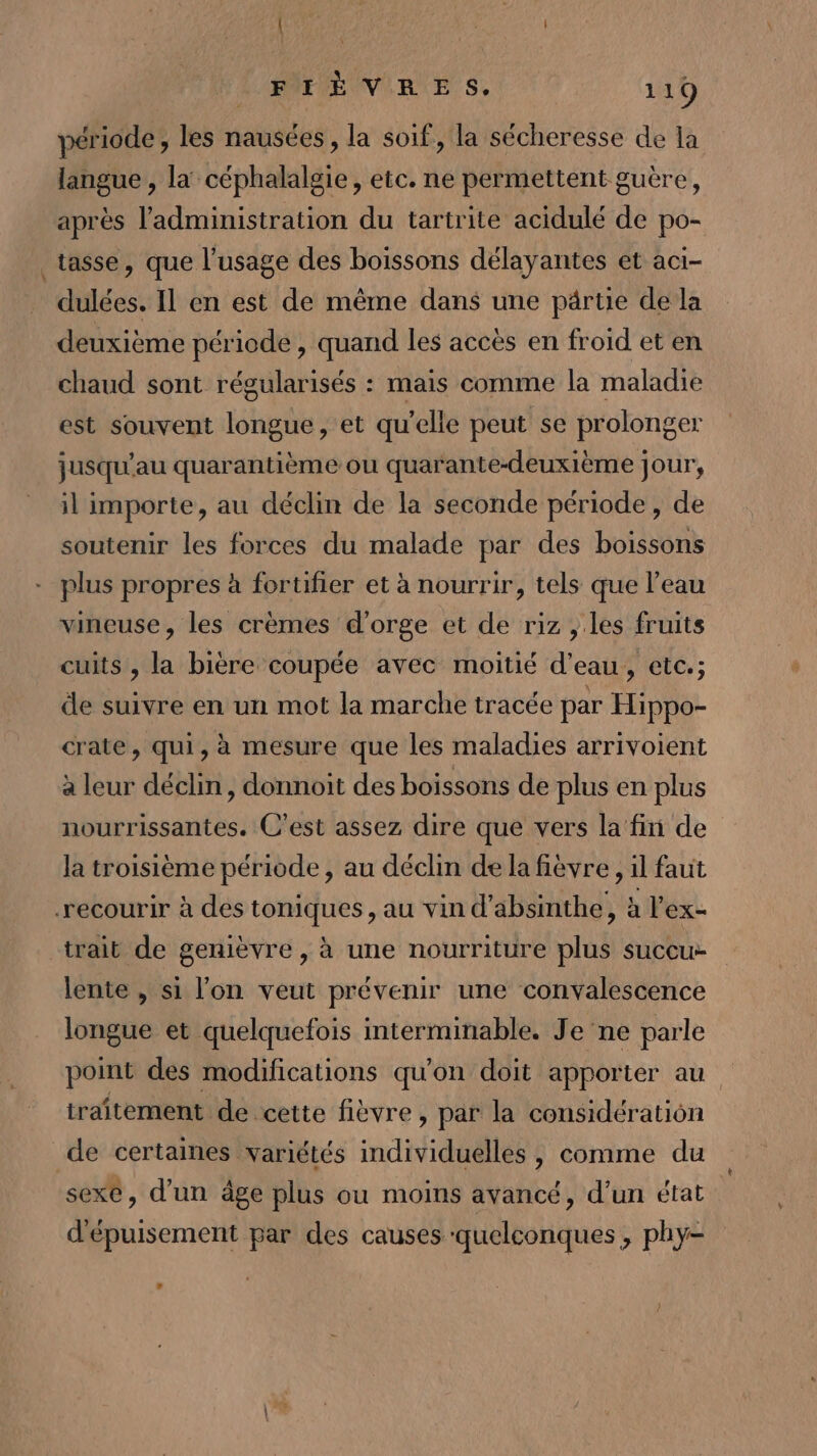 ESA | LEON FIÈVRES. 119 période, les nausées , la soif, la sécheresse de la langue , la céphalalgie, etc. ne permettent guère, après l'administration du tartrite acidulé de po- tasse, que l’usage des boissons délayantes et aci- dulées. Il en est de même dans une pärtie de la deuxième période , quand les accès en froid et en chaud sont régularisés : mais comme la maladie est souvent longue, et qu’elle peut se prolonger jusqu'au quarantième ou quarante-deuxième jour, il importe, au déclin de la seconde période, de soutenir les forces du malade par des boissons plus propres à fortifier et à nourrir, tels que l’eau vineuse, les crèmes d'orge et de riz , les fruits cuits , la bière coupée avec moitié d’eau, etc.; de suivre en un mot la marche tracée par Hippo- crate, qui, à mesure que les maladies arrivoient à leur déclin, donnoit des boissons de plus en plus nourrissantes. C'est assez dire que vers la fin de la troisième période, au déclin de la fièvre , il faut recourir à des toniques, au vin d’absinthe, à l’ex- trait de genièvre , à une nourriture plus succu- lente , si l'on veut prévenir une convalescence longue et quelquefois interminable. Je'ne parle point des modifications qu'on doit apporter au traitement de cette fièvre , par la considération de certaines variétés individuelles , comme du sexe, d’un âge plus ou moins avancé, d’un état d'épuisement par des causes quelconques , phy-