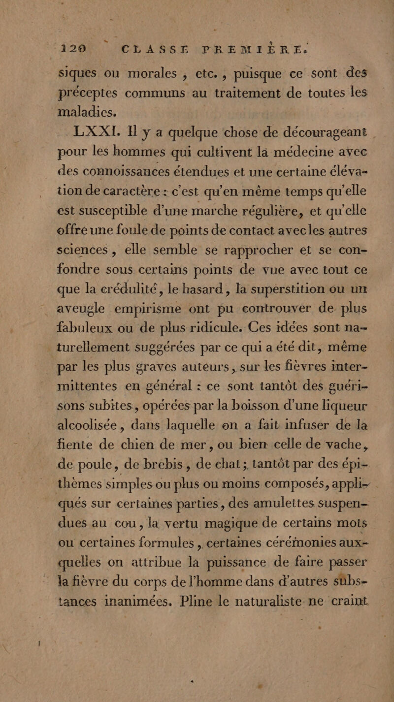 siques ou morales , etc., puisque ce sont des préceptes communs au traitement de toutes les maladies. | | LXXI. I y a quelque chose de décourageant pour les hommes qui cultivent là médecine avec des connoissances étendues et une certaine éléva- ton de caractère : c'est qu’en même temps qu’elle est susceptible d’une marche régulière, et qu’elle offre une foule de points de contact avecles autres sciences , elle semble se rapprocher et se con- fondre sous certains points de vue avec tout ce que la crédulité , le hasard, la superstition ou un aveugle empirisme ont pu controuver de plus fabuleux ou de plus ridicule. Ces idées sont na- _turellement suggérées par ce qui a été dit, même par les plus graves auteurs, sur les fièvres inter- mittentes en général : ce sont tantôt des guéri- sons subites, opérées par la boisson d’une liqueur alcoolisée, dans laquelle on a fait infuser de la fiente de chien de mer, ou bien celle de vache, de poule, de brebis, de chat; tantôt par des épi- thèmes simples ou plus ou moins composés, apph- qués sur certaines parties, des amulettes suspen- dues au cou, la vertu magique de certains mois ou certaines formules , certames cérémonies aux- quelles on attribue la puissance de faire passer la fièvre du corps de l’homme dans d’autres sübs- tances inanimées. Pline le naturaliste ne craint