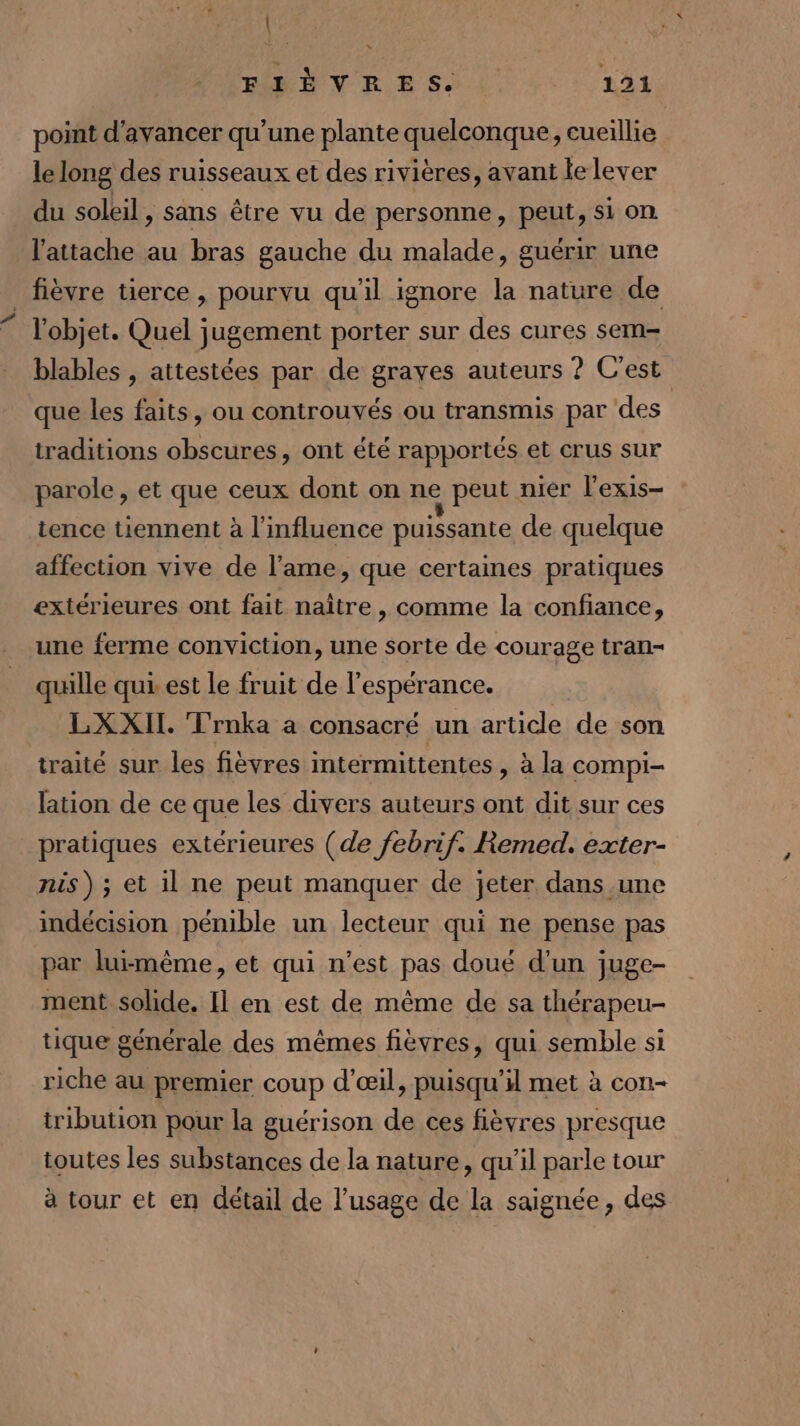 | MSN E ES. 121 point d'avancer qu'une plante quelconque, cueillie le long des ruisseaux et des rivières, avant le lever du soleil, sans être vu de personne, peut, si on l’attache au bras gauche du malade, guérir une _ fièvre tierce, pourvu qu'il ignore la nature de l'objet. Quel jugement porter sur des cures sem- blables , attestées par de graves auteurs ? C’est que les faits, ou controuvés ou transmis par des traditions obscures, ont été rapportés et crus sur parole, et que ceux dont on ne peut nier l'exis- tence tiennent à l'influence puissante de quelque affection vive de l'ame, que certaines pratiques extérieures ont fait naître, comme la confiance, une ferme conviction, une sorte de courage tran- quille qui est le fruit de l'espérance. LX XII. ‘Trnka a consacré un article de son traité sur les fièvres intermittentes , à la COMPI- lation de ce que les divers auteurs ont dit sur ces pratiques extérieures (de febrif. Remed. exter- nis) ; et 1l ne peut manquer de jeter dans une indécision pénible un lecteur qui ne pense pas par luimême, et qui n’est pas doué d'un juge- ment solide. Il en est de même de sa thérapeu- tique générale des mêmes fièvres, qui semble si riche au premier coup d'œil, puisqu'il met à con- tribution pour la guérison de ces fièvres presque toutes les substances de la nature, qu’il parle tour à tour et en détail de l’usage de la saignée, des