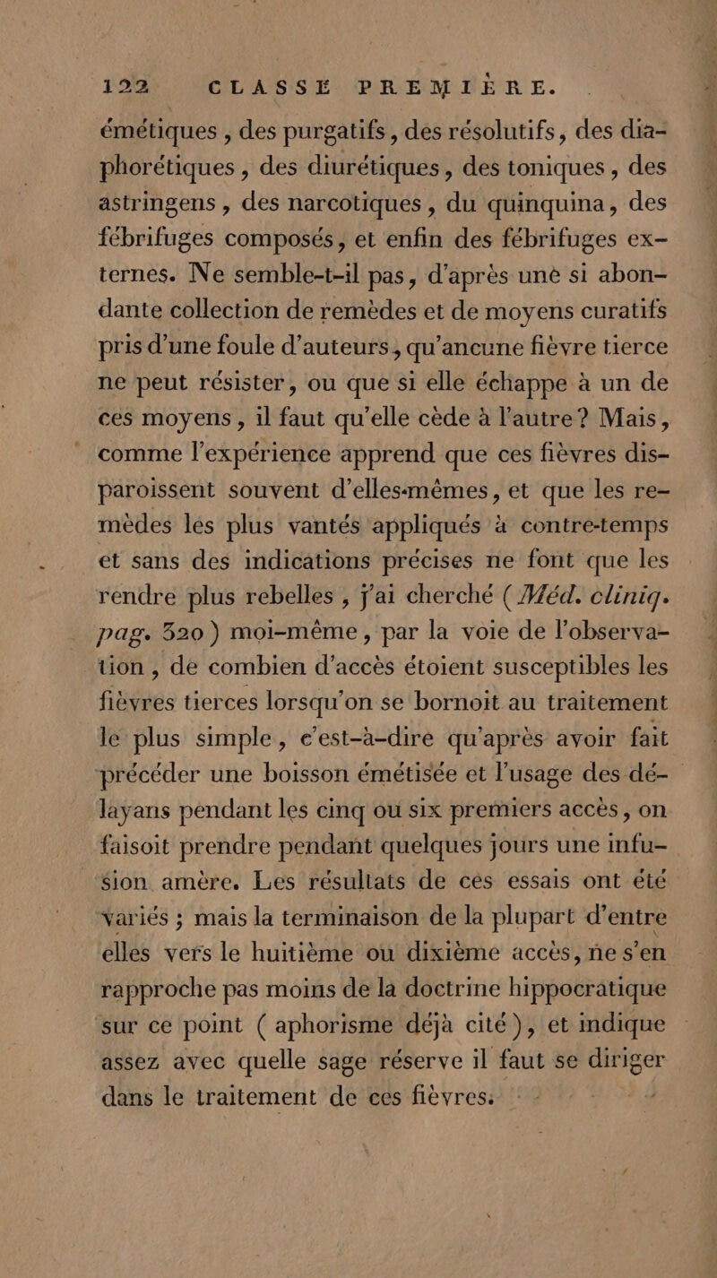 émétiques , des purgatifs, des résolutifs, des dia- phorétiques , des diurétiques » des toniques , des astringens , des narcotiques , du quinquina, des fébrifuges composés, et enfin des fébrifuges ex- ternes. Ne semble-t-il pas, d'après une si abon- dante collection de remèdes et de moyens curatifs pris d’une foule d'auteurs, qu'ancune fièvre tierce ne peut résister, ou que si elle échappe à un de ces moyens , 1l faut qu'elle cède à l’autre? Mais, comme l'expérience apprend que ces fièvres dis- paroissent souvent d’ellesmêmes, et que les re- mèdes les plus vantés appliqués à contre-temps et sans des indications précises ne font que les rendre plus rebelles , j'ai cherché ( Méd. cliniq. pag. 320) moi-même, par la voie de l’observa- tion , de combien d'accès étoient susceptibles les fièvres tierces lorsqu'on se bornoït au traitement le plus simple, c’est-à-dire qu'après avoir fait précéder une boisson émétisée et l'usage des dé- layans pendant les cinq ou six premiers accès, on faisoit prendre pendant quelques jours une mfu- Sion amère, Les résuliats de ces essais ont été variés ; mais la terminaison de la plupart d’entre elles vers le huitième ou dixième accès, ne s’en rapproche pas moins de la doctrine hippocratique sur ce point ( aphorisme déjà cité), et mdique assez avec quelle sage réserve il faut se diriger dans le traitement de ces fievres: