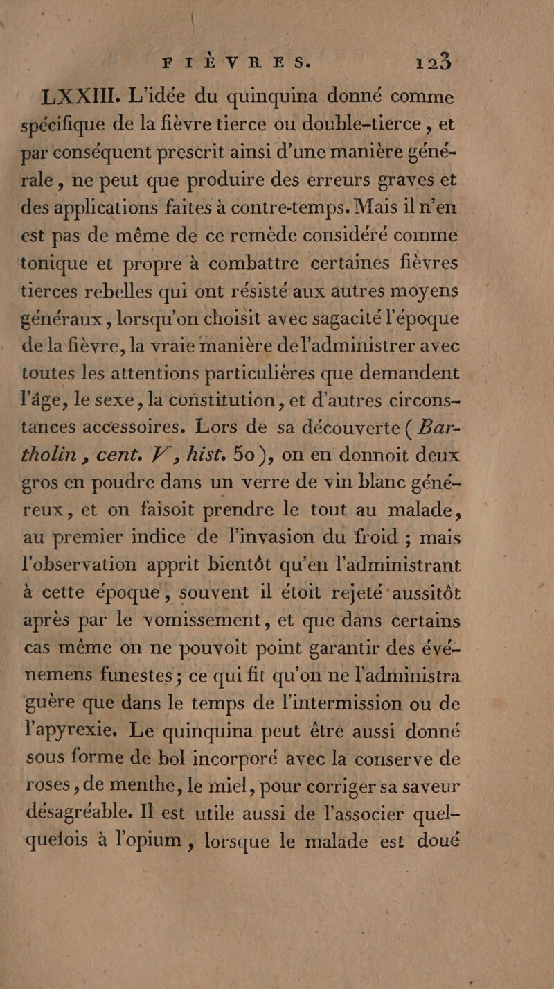 LXXIIT. L'idée du quinquina donné comme spécifique de la fièvre tierce ou double-tierce , et par conséquent prescrit ainsi d’une manière géné- rale, ne peut que produire des erreurs graves et des applications faites à contre-temps. Mais il n’en est pas de même de ce remède considéré comme tonique et propre à combattre certaines fièvres tierces rebelles qui ont résisté aux autres moyens généraux , lorsqu'on choisit avec sagacité l’époque de la fièvre, la vraie manière del’administrer avec toutes les attentions particulières que demandent l’âge, le sexe, la constitution, et d’autres circons- tances accessoires. Lors de sa découverte ( Bar- tholin , cent. V, hist. 5o), on en donnoit deux gros en poudre dans un verre de vin blanc géné- reux, et on faisoit prendre le tout au malade, au premier indice de l'invasion du froid ; mais l'observation apprit bientôt qu’en l'admimistrant à cette époque, souvent il étoit rejeté ‘aussitôt après par le vomissement , et que dans certains cas même on ne pouvoit point garantir des évé- nemens funestes ; ce qui fit qu'on ne l'administra guère que dans le temps de l’intermission ou de l'apyrexie. Le quinquina peut être aussi donné sous forme de bol incorporé avec la conserve de roses, de menthe, le miel, pour corriger sa saveur désagréable. Il est utile aussi de l’associer quel- quefois à l'opium , lorsque le malade est doué