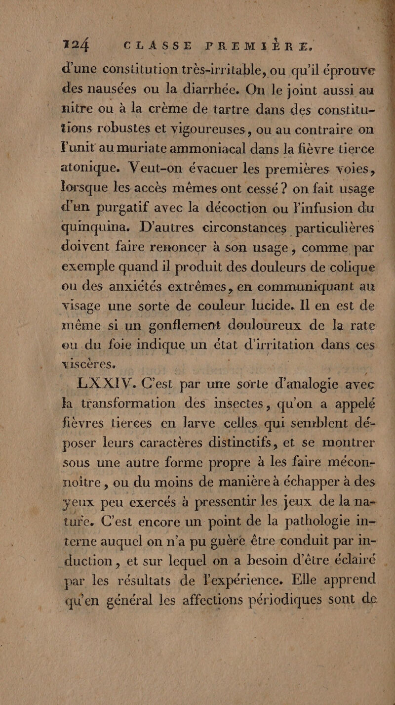 d'une constitution très-irritable, ou qu'il éprouve : des nausées ou la diarrhée. On le joint aussi au nitre ou à la crème de tartre dans des constitu- tions robustes et Yigoureuses, ou au contraire on Funit au muriate ammoniacal dans la fièvre tierce atonique. Veut-on évacuer les premières voies, lorsque les accès mêmes ont cessé ? on fait usage d'un purgatif avec la décoction ou Finfusion du quinquina. D’autres circonstances particulières doivent faire renoncer à son usage, comme par exemple quand il produit des douleurs de colique ou des anxiétés extrêmes, en communiquant au visage une sorte de couleur lucide. Il en est de même si un gonflement douloureux de la rate ou du foie indique un état ARIANE dans ces yiscères. LXXIV. C'est par une sorte d’analogie avec a transformation des insectes, qu'on a appelé fièvres tierces en larve celles qui semblent dé- poser leurs caractères distinctifs, et se montrer sous une autre forme propre à les faire meécon- noître , ou du moins de manière à échapper à des jeux peu exercés à pressentir les jeux de la na- ture. C’est encore un pp de la pathologie in- terne auquel on n’a pu guère être conduit par in- _duction, et sur lequel on a besoin d’être éclairé . par les résultats de lexpérience. Elle apprend qu'en général les affections périodiques sont de