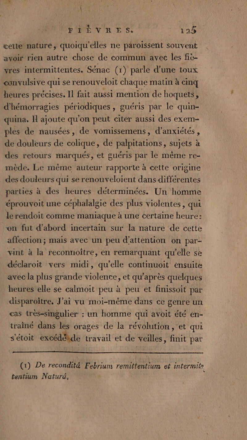 PPEVRES _ 128 cette nature, quoiqu'elles ne päroissent souvent avoir rien autre chose de commun avec les fiè- vres intermittentes. Sénac (1) parle d'une toux convulsive qui se renouveloit chaque matin à cinq heures précises. Il fait aussi mention de hoquets, d'hémorragies périodiques , guéris par le quin- quina. HN ajoute qu’on peut citer aussi des exem- ples de nausées, de vomissemens, d’anxiétés, de douleurs de colique, de palpitations, sujets à des retours marqués, et guéris par le même re- mède. Le même auteur rapporte à cette origine _ des douleurs qui se renouveloient dans différentes parties à des heures déterminées. Un homme éprouvoit une céphalalgie des plus violentes, qui le rendoit comme maniaque à une certaine heure: on fut d’abord incertain sur la nature de cette affection; mais avec un peu d'attention on par- vint à la reconnoitre, en remarquant qu'elle se déclaroit vers midi, qu’elle continuoit énsuite avec la plus grande violence, et qu'après quelques heures elle se calmoit peu à peu et finissoit par disparoître, J’ai vu moi-même dans ce genre un cas très-singulier : un homme qui avoit été en- traîné dans les orages cle la révolution, et qui s’étoit excédéide travail et de veilles, init par (1) De recondit&amp; Febriwm remittentium et intermif: ÿ &amp; tentium Naturd,