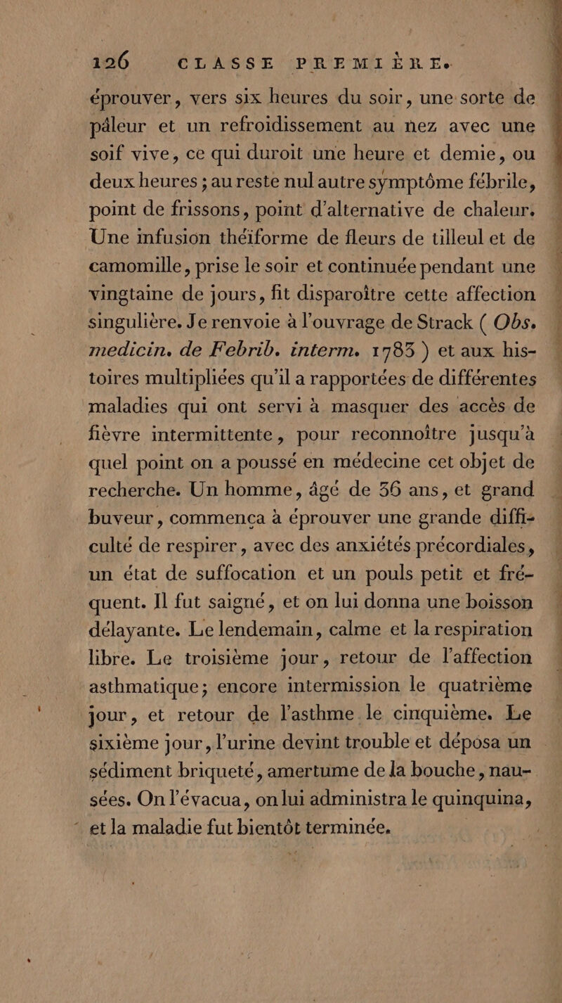 éprouver, vers six heures du soir, une sorte de päleur et un refroidissement au nez avec une soif vive, ce qui duroit une heure et demie, ou t F, EU c deux heures ; au reste nul autre symptôme fébrile, point de frissons, point d’alternative de chaleur. Une infusion théiforme de fleurs de tilleul et de camomille, prise le soir et continuée pendant une vingtaine de jours, fit disparoître cette affection singulière. Je renvoie à l'ouvrage de Strack ( Obs. medicin. de Febrib. interm. 1783 ) et aux his- toires multipliées qu'il a rapportées de différentes maladies qui ont servi à masquer des accès de fièvre intermittente, pour reconnoître jusqu'à quel point on a poussé en médecine cet objet de recherche. Un homme, âgé de 36 ans, et grand buveur , commença à éprouver une grande diffs culté de respirer, avec des anxiétés précordiales, un état de suffocation et un pouls petit et fré- quent. Il fut saigné, et on lui donna une boisson délayante. Le lendemain, calme et la respiration libre. Le troisième jour, retour de l'affection asthmatique; encore intermission le quatrième jour, et retour de l'asthme le cmquième. Le sixième jour, l'urine devint trouble et déposa un sédiment briqueté, amertume de la bouche, nau- sées. On l’évacua, on lui administra le quinquina, * et la maladie fut bientôt terminée. |