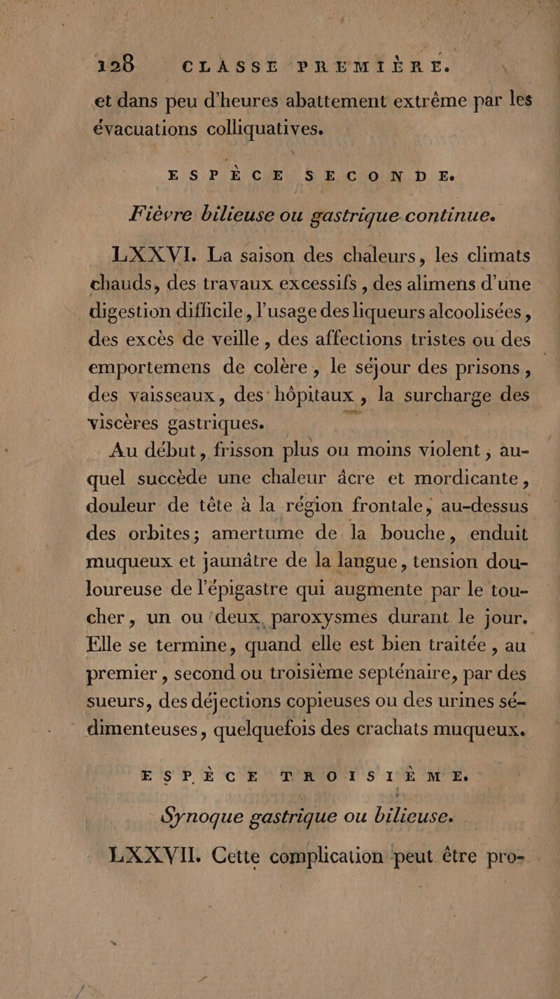 et dans peu d'heures abattement extrême par les évacuations colliquatives. ESPÈCE SECONDE. Fièvre bilieuse ou gastrique continue. LXXVI. La saison des chaleurs, les climats chauds, des travaux excessifs , des alimens d’une digestion difficile, l'usage des Ha alcoolisées, des excès de veille , des affections tristes ou des emportemens de colère , le séjour des prisons, des vaisseaux, des: hôpitaux , la surcharge des viscères gastriques. Au début, frisson plus ou moins violent ; au- quel succède une chaleur âcre et mordicante, douleur de tête à la région frontale, au-dessus des orbites; amertume de la bouche, enduit muqueux et jaunâtre de la langue, tension dou- loureuse de l’épigastre qui augmente par le tou- cher, un ou ‘deux, paroxysmes durant le jour. Elle se termine, quand elle est bien traitée , au premier , second ou troisième septénaire, par des sueurs, des déjections copieuses ou des urines sé- dimenteuses, quelquefois des crachats muqueux. ESPÈCE TROISIEME. : L Synoque gastrique ou bilieuse. LXXVII Cette complication peut être pro