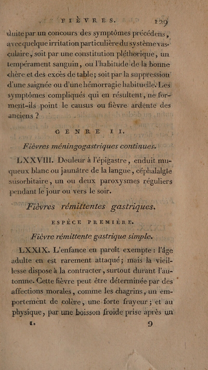 | VIA THEME LS. j; 12 —- “duité par un concours des symptômes précédens , avecquelqueirritation particulièredu système vas: | culaire, soit par une constitution pléthorique, un tempérament sanguin, ou l'habitude'de la bonne chère et des excès de table; soit par la suppression: d’une saignée ou d’une hémorragie habituelles Lies: symptômes compliqués qui en résultent , ne for merit-ils point le causus ou fièvre ardente des anciens ? ? ANDNE à GE N BE LI. Fièvres méningogastriques continues. LXXVII. Douleur à l'épigastre, enduit mu= queux blanc ou jaunâtre de la langue , céphalalgie susorbitaire, un ou deux paroxysmes réguliers pendant le ; jour ou vers le soir. Fièyres rémittentes gastriques. ESPÈCE PREMIÈRE: . Fièvre rémittente gastrique simple. LXXIX. L'enfance en paroît exempte : l'âge adulte en est rarement attaqué; mais la vieil- lesse dispose à la contracter , surtout durant l’au- tonine. Gette fièvre peut être déterminée par des affections morales, comme les chagrins ,un em- portement de colère, une forte frayeur ; et au physique, par une boisson froide prise après un L | 9ù