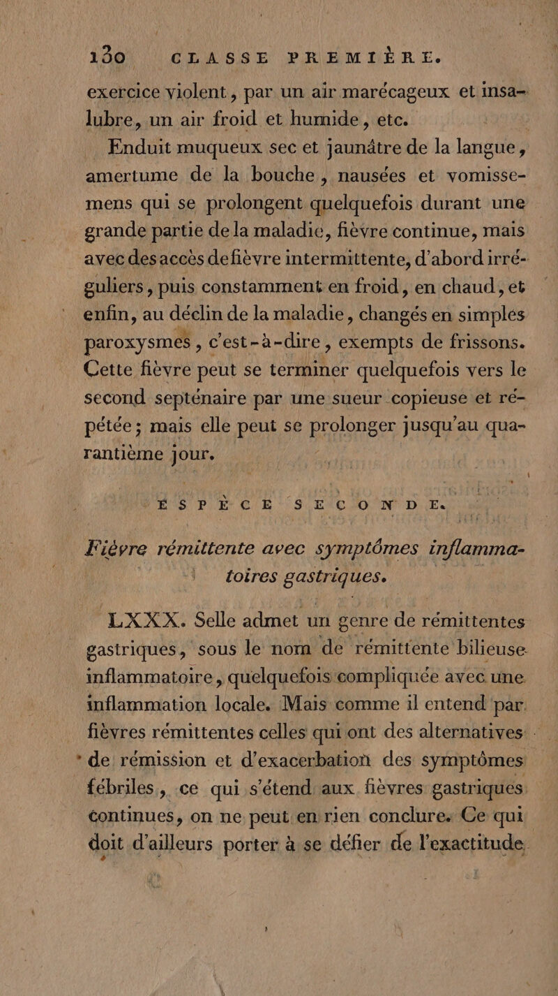 exercice violent, par un air marécageux et insa- lubre, un air froid et humide, etc. Enduit muqueux sec et jaunâtre de la langue, amertume de la bouche, nausées et vomisse- mens qui se prolongent quelquefois durant une grande partie de la maladie, fièvre continue, mais avec des accès defièvre intermittente, d'abord irré- guliers, puis constamment en froid, en chaud, et enfin, au ets de la maladie, changés en simplés paroxysmes , c'est-à-dire, exempts de frissons. Cette fièvre peut se terminer quelquefois vers le second septénaire par une sueur. EAPICESe et ré- pétée; mais elle peut se Brolonger ] jusqu'au qua- rantième jour. PES PE CR S|EVCIO NN D.E.2 Fièvre rémittente avec symptômes inflamma- toires cp LXXX. Selle admet un genre da rémittentes gastriques, sous le nom de rémittente bilieuse: inflammatoire , quelquefois: compliquée avec. une inflammation locale. Mais comme il entend par. fièvres rémittentes celles qui ont des alternatives: - * de rémission et d’exacerbation des symptômes: fébriles, ce qui s'étend aux fièvres gastriques continues, on ne peut enrien conclure: Ce qui doit d'ailleurs porter à se défier de l'exactitude,